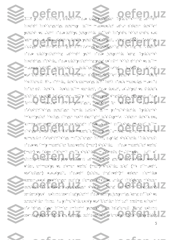 2006   yildan   e'tiboran,   elektron   o‘quv   adabiyotlaridan   foydalanishning   uchinchi
bosqichi   boshlanganiga   qaramay     ta'lim   muassasalari   uchun   elektron   darslikni
yaratish   va   ularni   o‘quv-tarbiya   jarayonida   qo‘llash   bo‘yicha   ishlar   ancha   sust
ketmoqda.   Bu   esa,   elektron   darslik   yaratish   uslubiyoti,   uning   tuzilishi,   o‘z   ichiga
oladigan komponentlariniig aniq bir tizimga solinmaganligi bilan bog‘liq. Elektron
o‘quv   adabiyotlarining   uchinchi   ya'ni   o‘quv   jarayonida   keng   foydalanish
bosqichiga o‘tishda, o‘quv adabiyotlarining yangi avlodini ishlab chiqish va ta'lim
muassasalarini   ta'minlashni   jadallashtirish   hozirgi   kunning   dolzarb
vazifalaridandir.   Bu   borada   fanlardan   elektron   darslikni   yaratish   muhim   masala
hisoblanadi.   Shu   o‘rinda,   darslik   atamasiga   ta'rif   berib   o‘tsak   maqsadga   muvofiq
bo‘lar   edi.   Darslik   -   Davlat   ta'lim   standarti,   o‘quv   dasturi,   uslubiyati   va   didaktik
talablari   asosida   belgilangan,   milliy   istiqol   qoyasi   singdirilgai,   muayyan   o‘quv
fanining   mavzulari   to‘liq   yoritilgan,   tegishli   fan   asoslarini   mukammal
o‘zlashtirilishiga   qaratilgan   hamda   turdosh   ta'lim   yo‘nalishdarida   foydalanish
imkoniyatlari   hisobga   olingan   nashr   ekanligini   ta'kidlaymiz.   Elektron   darslik   esa,
kompyuter   texnologiyasiga   asoslangin   o‘quv   uslubini   qo‘llashga,   mustaqil   ta'lim
olishga hamda fanga oid o‘quv materiallar, ilmiy ma'lumotlarning har tomonlama
samarador   o‘zlashtirilishiga   mo‘ljallangan   bo‘lib,   quyidgi   shakllarda   ifodalanadi:
o‘quv va ilmiy materiallar faqat verbal (matn) shaklida;     o‘quv materiallari verbal
(matn)   va   ikki     o‘lchamli   grafik   shaklida;     multimedia   (multimedia   —turli   xil
aborot)   qo‘llanmalar,   yani   ma'lumot   uch   o‘lchamli   grafik   ko‘rinishida,   ovozli,
video,   animatsiya   va   qisman   verbal   (matn)   shaklida;   taktil   (his   qilinuvchi,
seziladigan)   xususiyatli,   o‘quvchi   (talaba,   tinglovchi)ni   «ekran   olamida»
stereonusxasi   tasvirlangan   qaqiqiy   olamga   kirishi   va   undagi   ob'ektlarga   nisbatan
qarakatlanish   tasavvurini   yaratadigan   shaklda   .   Yangi   asr   ta'limini   rivojlanish
tendentsiyasi - axborot texnologiyalarini o‘quv-tarbiya jarayoniga keng qo‘llash va
tarqatishdan iborat. Bu yo‘nalishda asosiy vazifalaridan biri turli predmet sohasini
o‘z   ichiga   olgan   bilimlar   omborini   yaratish   bilan   belgilanadi.   Yangi   axborot
texnologiyalarining   ta'lim   tizimiga   tatbiq   etilishi   an'anaviy   o‘qitish   jarayonidan
5
  