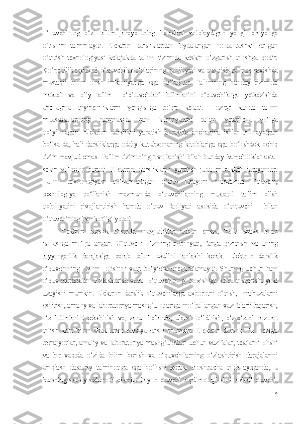 o‘quvchining   o‘zi   ta'lim   jarayonining   borishini   aniqlaydigan   yangi   jarayonga
o‘tishini   ta'minlaydi.   Elektron   darsliklardan   foydalangan   holda   tashkil   etilgan
o‘qitish   texnologiyasi   kelajakda   ta'lim   tizimida   keskin   o‘zgarish   qilishga   qodir.
Ko‘pchilik iqtidorli o‘quvchilar o‘zlarining qobiliyati va qiziqishiga mos ravishda
mustaqil   bilim   olish   imkoniyatiga   ega   bo‘ladilar.   Ta'limning   bunday   tizimida
maktab   va   oliy   ta'lim     o‘qituvchilari   bilimlarini   o‘quvchilarga   yetkazishda
anchagina   qiyinchiliklarni   yengishga   to‘qri   keladi.   Hozirgi   kunda   ta'lim
muassasalarining   hammasida   ham   kompyuterli   ta'lim   yetarlicha   yo‘lga
qo‘yilmagan.   Elektron   darslikni   yaratish   borasida   anchagina   ishlar   qilinayotgan
bo‘lsa-da, hali  darsliklarga  oddiy kutubxonaning  kitoblariga ega bo‘lishdek  ochiq
tizim mavjud emas. Ta'lim tizimining rivojlanishi bilan bunday kamchiliklar asta-
sekin   yo‘qolib   boradi.   Elektron   darsliklarni   yaratish   juda   murakkab   jarayondir.
Ta'lim   texnologiyasi   qo‘llaniladigan   o‘quv   jarayoni   markazida   o‘quvchi,
texnologiya   qo‘llanish   mazmunida   o‘quvchilarning   mustaqil   ta'lim   olish
qobiliyatini   rivojlantirish   hamda   o‘quv   faoliyati   asosida   o‘qituvchi     bilan
o‘quvchining hamkorligi yotadi. 
Elektron   darslik   abstrakt   mavjudotlar   uchun   emas,   balki   shaxs   bilan
ishlashga   mo‘ljallangan.   O‘quvchi   o‘zining   qobiliyati,   fanga   qiziqishi   va   uning
tayyorgarlik   darajasiga   qarab   ta'lim   usulini   tanlashi   kerak.   Elektron   darslik
o‘quvchining     bilim     olishini   vaqt   bo‘yicha   chegaralamaydi.   Shuning   uchun   ham
o‘quv materialini o‘zlashtirish vaqti  o‘quvchining  hoxishiga ko‘ra qisqarishi yoki
uzayishi   mumkin.   Elektron   darslik   o‘quvchilarga   axborotni   o‘qish,     ma'ruzalarni
eshitish, amaliy va laboratoriya mashg‘ulotlariga mo‘ljallangan vazifalarii bajarish,
o‘z   bilimlarini   tekshirish   va,   zarur   hollarda,   ularni   to‘ldirish,   o‘z-o‘zini   nazorat
qilish   kabi   bilim   shakllarini   tavsiya   etishi   mumkin.   Elektron   darslik   o‘z     ichiga
trenajyorlar, amaliy va laboratoriya mashg‘ulotlari uchun vazifalar, testlarni olishi
va   bir   vaqtda   o‘zida   bilim   berish   va   o‘quvchilarning   o‘zlashtirish   darajalarini
aniqlash   dasturiy   ta'minotiga   ega   bo‘lishi   kerak.   Boshqacha   qilib   aytganda,   u
kursning asosiy axborotli qismini bayon etuvchi taqdimot qilishni tashkil etuvchi,
6
  