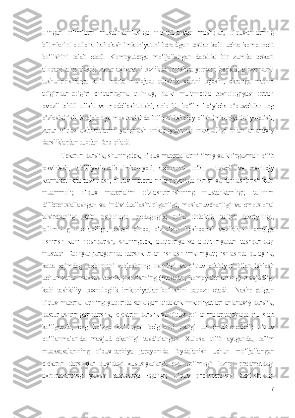 olingan   bilimlarni   mustahkamlashga   mo‘ljallangan   mashqlar,   o‘quvchilarning
bilimlarini  oqilona  baholash  imkoniyatini  beradigan  testlar   kabi  uchta  komponent
bo‘lishini   talab   etadi.   Kompyuterga   mo‘ljallangan   darslik:   bir   zumda   teskari
aloqani  ta'minlashi;  zarur  axborotni  tezlikda topishga yordam  berishi;  gipermatnli
tushuntirishlarga   ko‘p   marta   murojaat   qilishda   vaqtni   tejashi;   ekranga   matnni
to‘g‘ridan-to‘g‘ri   chiqaribgina   qolmay,   balki   multimedia   texnologiyasi   orqali
ovozli   tahlil   qilishi   va   modellashtirishi;   aniq   bir   bo‘lim   bo‘yicha   o‘quvchilarning
o‘zlashtirish darajalariga mos ravishda bilimni baholay olish imkoniyatini yaratish;
zarur   o‘quv   axborotlarini   yangilash   imkoniyatining   mavjudligi   bilan   an'anaviy
darsliklardan tubdan farq qiladi. 
Elektron darslik, shuningdek, o‘quv materiallarini ilmiy va ko‘rgazmali qilib
tasvirlash;   tahliliy-sintetik   imkoniyati;   axborotni   to‘la,     tizimli   va   mantiqiy
ketmaketlikda tasvirlash, o‘quv materialini bir tizimda berish va faollashtirish kabi
muammoli;   o‘quv   materialini   o‘zlashtirilishining   mustahkamligi;   ta'limni
differentsiallashgan   va   individuallashtirilganligi;   moslanuvchanligi   va   emotsional
ta'sirchanligi   kabi   psihologo-   pedagogik;   to‘la   didaktik   ta'lim   davriyliligi,
ta'limning   interfaolligi,   teskari   aloqa,   o‘z-o‘zini   boshqarish   vazifalarini   amalga
oshirish   kabi   boshqarish,   shuningdek,   auditoriya   va   auditoriyadan   tashqaridagi
mustaqil   faoliyat   jarayonida   darslik   bilan   ishlash   imkoniyati;   ishlashda   qulaylik;
katta   xajmdagi   axborotni   saqlashning   osonligi   va   o‘quv   adabiyoti   bilan   ishlash
uchun   zarur   maxsus   texnik   jixozlarning   (masalan,   kompyuterlarning)   mavjudligi
kabi   tashkiliy-   texnologiik   imkoniyatlar   bo‘lishini   taqozo   etadi.     Nashr   etilgan
o‘quv materiallarining yuqorida sanalgan didaktik imkoniyatlari an'anaviy darslik,
dasturlashtirilgan darslik,  elektron darslik va o‘quv qo‘llanmalar tajribada qiuoslab
ko‘ilganda,   eng   ko‘zga   ko‘ringan   belgilarni   oxirgi   tur   (multimediali)   o‘quv
qo‘llanmalarida   mavjud   ekanligi   tasdiqlangan.   Xulosa   qilib   aytganda,   ta'lim
muassasalarining   o‘quv-tarbiya   jarayonida   foydalanish   uchun   mo‘ljallangan
elektron   darsliklar   quyidagi   xususiyatlarga   ega   bo‘lmog‘i   lozim:   predmetdagi
axborotlarning   yaxshi   tuzilishga   egaligi;   o‘quv   predmetining   tuzilishidagi
7
  