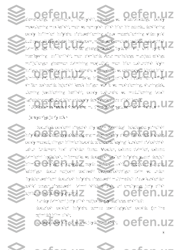 elementlariga   gipermatnli,   namoyishli,   audio-   va   videoizoxdarga   asosiy
mavzularning mos kelishi;  matn va namoyish qilish bilan bir qatorda, darslikning
asosiy   bo‘limlari   bo‘yicha   o‘qituvchilarning   o‘quv   materiallarining   video-yoki
audioyozuvli bayonlarini berilishi; rasm, model va sxemalarni tezlikda tushuntirish
tizimiga   ega   bo‘lishi   va   bunda   gipergrafikadan   foydalanilishi;   ko‘p   oynalik
interfeysning     qo‘llanilishi;   matn   qismlarida   zarur   manbalarga   murojaat   etishga
mo‘ljallangan   gipermatn   tizimining   mavjudligi;   matn   bilan   tushuntirish   kiyin
bo‘lgan predmetning boblari kushimcha videoaxborot va animatsiyali kliplar bilan
ta'minlanishi;   audioaxborotlar   musika   bilan   olib   borilishi;   o‘quvchilar   sinf   va
sinfdan   tashqarida   bajarishi   kerak   bo‘lgan   vazifa   va   mashqlarning,   shuningdek,
ularning   javoblarining   berilishi;   asosiy   tushuncha   va   modullarning   izoxli
lug‘atining mavjudligi bilan an'anaviy darsliklardan farq qilishi kerak. 
1.2. Dasturlash asoslari bo’yicha multimediali o’rgatuvchi tizimni o’quv 
jarayoniga joriy etish 
Dasturlash   asoslarini  o‘rgatish   oliy  ta‘lim  tizimidagi    bakalavriat  yo‘nalishi
bo‘yicha talabalarni tayyorlashning eng muhim tarkibiy qismi hisoblanadi. Bundan
asosiy maqsad, olingan bilimlar bazasida talabalarda keyingi kurslarni o‘zlashtirish
uchun   fundament   hosil   qilishdan   iborat.   Masalan,   axborot   tizimlari,   axborot
tizimlarini   loyihalash,   informatika   va   dasturlash   usullari   bo‘yicha   yuqori   darajali
bilimlarni   olishga   imkoniyatlar   paydo   bo‘ladi.   Ushbu   maqolada   yuqorida
keltirilgan   dastur   natijasini   testlovchi   avtomatlashtirilgan   tizim   va   undan
foydalanuvchilarni dasturlash bo‘yicha o‘rgatuvchi multimediali o‘quv kurslaridan
tashkil   topgan   o‘rgatuvchi     izimni   ishlab   chiqish,   uni   amaliyotga   joriy   qilish
tajribalari haqida fikr yuritamiz.  
Bunday tizimlarni joriy qilish natijasida quyidagilarga erishiladi: 
- dasturlash   asoslari   bo‘yicha   tarmoq   texnologiyalari   asosida   (on-line
rejimida) bilim olish; 
- talabaga qulay bo‘lgan vaqt va joyda bilim olish; 
8
  