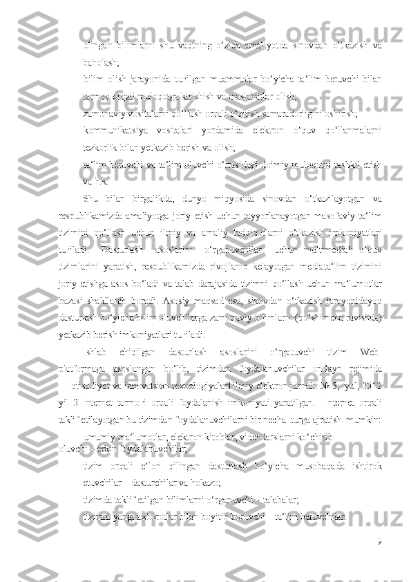 - olingan   bilimlarni   shu   vaqtning   o‘zida   amaliyotda   sinovdan   o‘tkazish   va
baholash; 
- bilim   olish   jarayonida   tu ғ ilgan   muammolar   bo‘yicha   ta‘lim   beruvchi   bilan
tarmoq orqali muloqotga kirishish va maslahatlar olish; 
- zamonaviy vositalarni qo‘llash orqali o‘qitish samaradorligini oshirish; 
- kommunikatsiya   vositalari   yordamida   elektron   o‘quv   qo‘llanmalarni
tezkorlik bilan yetkazib berish va olish; 
- ta‘lim beruvchi va ta‘lim oluvchi o‘rtasidagi doimiy muloqotni tashkil etish
va h.k. 
Shu   bilan   birgalikda,   dunyo   miqyosida   sinovdan   o‘tkazilayotgan   va
respublikamizda   amaliyotga   joriy   etish   uchun   tayyorlanayotgan   masofaviy   ta‘lim
tizimini   qo‘llash   uchun   ilmiy   va   amaliy   tadqiqotlarni   o‘tkazish   imkoniyatlari
tu ғ iladi.     Dasturlash     asoslarini     o‘rganuvchilar     uchun   multimediali   o‘quv
tizimlarini   yaratish,   respublikamizda   rivojlanib   kelayotgan   mediata‘lim   tizimini
joriy   etishga   asos   bo‘ladi   va   talab   darajasida   tizimni   qo‘llash   uchun   ma‘lumotlar
bazasi   shakllanib   boradi.   Asosiy   maqsad   esa,   sinovdan   o‘tkazish   jarayonidayoq
dasturlash bo‘yicha bilim oluvchilarga zamonaviy bilimlarni (qo‘shimcha ravishda)
yetkazib berish imkoniyatlari tu ғ iladi. 
Ishlab     chiqilgan     dasturlash     asoslarini     o‘rgatuvchi     tizim     Web-
platformaga   asoslangan   bo‘lib,   tizimdan   foydalanuvchilar   on-layn   rejimida
―Iqtisodiyot va innovatsion texnologiyalar  ilmiy elektron jurnali. № 5,  yul, 2012‖
yil   2   Internet   tarmo ғ i   orqali   foydalanish   imkoniyati   yaratilgan.     Internet   orqali
taklif etilayotgan bu tizimdan foydalanuvchilarni bir necha  turga ajratish  mumkin:
- umumiy ma‘lumotlar, elektron kitoblar, videodarslarni ko‘chirib 
oluvchi – erkin foydalanuvchilar; 
- tizim   orqali   e‘lon   qilingan   dasturlash   bo‘yicha   musobaqada   ishtirok
etuvchilar – dasturchilar va hokazo; 
- tizimda taklif etilgan bilimlarni o‘rganuvchi – talabalar; 
- tizimni yangi axborotlar bilan boyitib boruvchi – ta‘lim beruvchilar. 
9
  