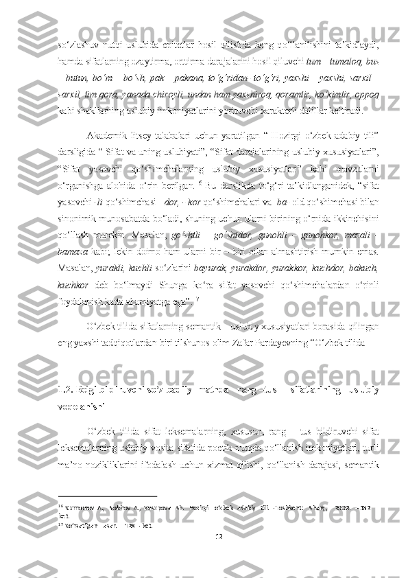 12	  	
  
so‘	zlashuv  nutqi  uslubida  epitetlar  hosil  qilishda  keng  q	o‘	llanilishini  ta	’kidlaydi, 	
hamda sifatlarning ozaytirma, orttirma darajalarini hosil qiluvchi 	tum	 – tumaloq, bus 	
– butun,  b	o‘	m 	– bo‘	sh,  pak 	– pakana,  t	o‘g‘	ridan	- to‘g‘	ri,  yaxshi 	– yaxshi,  sarxil 	– 	
sarxil, tim qora, yanada chiroyli, undan ham yaxshiroq, qoramtir, k	o‘	kimtir, oppoq 	
kabi shakllarning uslubiy imkoniyatlarini yorituvchi xarakterli dalillar 	keltiradi. 	 	
Akademik  litsey  talabalari  uchun  yaratilgan  “  Hozirgi 	o‘	zbek  adabiy  tili” 	
darsligida  “  Sifat  va  uning  uslubiyati”,  “Sifat  darajalarining  uslubiy  xususiyatlari”, 
“Sifat  yasovchi  q	o‘	shimchalarning  uslubiy  xususiyatlari”  kabi  mavzularni 	
o‘	rganishg	a  alohida 	o‘	rin  berilgan.	16 Bu  darslikda  t	o‘g‘	ri  ta	’kidlanganidek,  “sifat 	
yasovchi 	-li 	qo‘	shimchasi 	- dor, 	- kor 	qo‘	shimchalari va  	ba	- old q	o‘	shimchasi bilan 	
sinonimik  munosabatda  b	o‘	ladi,  shuning  uchun  ularni  birining 	o‘	rnida  ikkinchisini 	
qo‘	llash  mumkin	. 	Masalan	, go‘	shtli	 – go‘	shtdor	, 	gunohli	 – gunohkor	, 	mazali	 – 	
bamaza	 kabi	; lekin	 doimo	 ham	 ularni	 bir	 – biri	 bilan	 almashtirish	 mumkin	 emas	. 	
Masalan	, yurakli	, kuchli	 so‘	zlarini	 bayurak	, yurakdor	, yurakkor	, kuchdor	, bakuch	, 	
kuchkor	 deb	 bo‘	lmaydi	 Shunga	 ko‘	ra	 sifat	 yasovchi	 qo‘	shimchalardan	 o‘	rinli	 	
foydalanish	 katta	 ahamiyatga	 ega	”.17  	
O‘	zbek	 tilida	 sifatlarning	 semantik	 – uslubiy	 xususiyatlari	 borasida	 qilingan	 	
eng	 yaxshi	 tadqiqotlardan	 biri	 tilshunos	 olim	 Zafar	 Pardayevning	 “O‘	zbek	 tilida	  	
 	
1.2.  Belgi  bildiruvchi  s	o‘	z  badiiy    matnda     rang 	–tus       sifatlarining     uslubiy  	
voqelanishi 	 	
O‘	zbek  tilida  sifat  leksemalarning,  xususan,  rang 	– tus  bildiruvchi  sifat 	
leksemalarning  uslubiy  vosita  sifatida  poetik  nutqda  q	o‘	llanish 	imkoniyatlari,  turli 	
ma	’no  nozikliklarini  ifodalash  uchun  xizmat  qilishi,  q	o‘	llanish  darajasi,  semantik 	
 	
16 Nurmonov  A.,   Sobirov  A.,  Yusupova   Sh.   Hozirgi    o‘zbek   adabiy	   tili. 	– Toshkent:    Sharq,     2002.   	– 352  	
bet. 	 	
17 Ko‘rsatilgan    asar.     128 	– bet.   	  