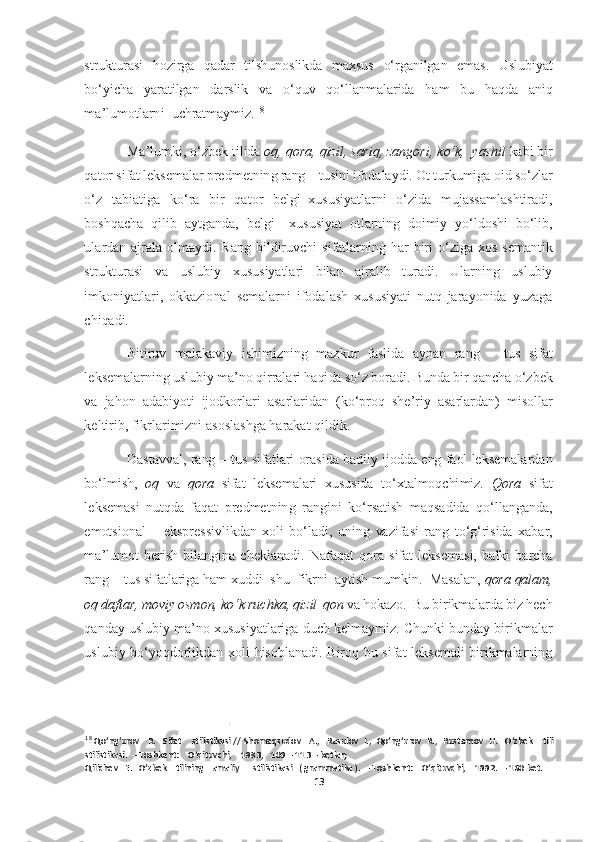 13	  	
  
strukturasi  hozirga  qadar  tilshunoslikda  maxsus 	o‘	rganilgan  emas.  Uslubiyat 	
bo‘	yicha  yaratilgan  darslik  va 	o‘	quv  q	o‘	llanmalarida  ham  bu  haqda  aniq 	
ma	’lu	motlarni  uchratmaymiz.	18  	
Ma	’lumki, 	o‘	zbek tilida 	oq, qora, qizil, sariq, zangori, k	o‘	k,  yashil 	kabi bir 	
qator sifat leksemalar predmetning rang 	– tusini ifodalaydi. Ot turkumiga oid s	o‘	zlar 	
o‘	z  tabiatiga  k	o‘	ra  bir  qator  belgi	–xususiyatlarni 	o‘	zida  mujas	samlashtiradi, 	
boshqacha  qilib  aytganda,  belgi 	–xususiyat  otlarning  doimiy  y	o‘	ldoshi  b	o‘	lib, 	
ulardan  ajrala  olmaydi.  Rang  bildiruvchi  sifatlarning  har  biri 	o‘	ziga  xos  semantik 	
strukturasi  va  uslubiy  xususiyatlari  bilan  ajralib  turadi.  Ularning  uslubiy 
imko	niyatlari,  okkazional  semalarni  ifodalash  xususiyati  nutq  jarayonida  yuzaga 	
chiqadi. 	 
Bitiruv  malakaviy  ishimizning  mazkur  faslida  aynan  rang 	– tus  sifat 	
leksemalarning uslubiy ma	’no qirralari haqida s	o‘	z boradi. Bunda bir qancha 	o‘	zbek 	
va  jahon  adabiyoti 	ijodkorlari  asarlaridan  (k	o‘	proq  she	’riy  asarlardan)  misollar 	
keltirib, fikrlarimizni asoslashga harakat qildik. 	 	
Dastavval,  rang 	– tus  sifatlari  orasida  badiiy  ijodda  eng  faol  leksemalardan 	
bo‘	lmish, 	oq 	va 	qora	 sifat  leksemalari  xususida  t	o‘	xtalmoqchimiz.	 Qora 	sifat 	
leksemasi  nutqda  faqat  predmetning  rangini  k	o‘	rsatish  maqsadida  q	o‘	llanganda, 	
emotsional 	– ekspressivlikdan  xoli  b	o‘	ladi,  uning  vazifasi  rang  t	o‘g‘	risida  xabar, 	
ma	’lumot  berish  bilangina  cheklanadi.  Nafaqat  qora  sifat  leksemasi,  balki  barcha 	
ra	ng 	– tus sifatlariga ham xuddi  shu  fikrni  aytish mumkin.  Masalan, 	qora qalam, 	
oq daftar, moviy osmon, k	o‘	k ruchka, qizil  qon 	va hokazo.  Bu birikmalarda biz hech 	
qanday uslubiy  ma	’no xususiyatlariga duch kelmaymiz. Chunki bunday  birikmalar 	
uslubiy  b	o‘	yoqdorlikdan  xoli  hisoblanadi.  Biroq  bu  sifat  leksemali  birikmalarning 	
 	
18 Qo‘ng‘urov   R.   Sifat    stilistikasi // Shomaqsudov   A.,   Rasulov  I.,  Qo‘ng‘urov  R.,  Rustam	ov  H.   O‘zbek    tili  	  	
stilistikasi.  	– Toshkent:   	 O‘qituvchi,    1983,   109 	– 113 	– betlar; 	 	
Qilichev   E.   O‘zbek    tilining    amaliy      stilistikasi   ( grammatika ).  	– Toshkent:    O‘qituvchi,    1992.  	– 160 bet. 	  