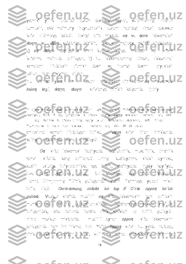 18	  	
  
yetmish    yillik       totalitar     tuzum    davridagi    hayoti,    xalqimizning      nochor	    	
turmushi,    eski   ma	’muriy     buyruqbozlik     tuzumi    haqidagi    obrazli    tasavvur    	
ko‘	z     oldimizga    keladi.     Oxirgi    t	o‘	rt    misrada    	oq    	va    	qora     	leksemalari   	
dunyo	    	va    	shom  	  so‘	zlariga    birikib,    ikki   xi	l    majoziy    ma	’no    ifodalagan:   	
a)     	oq        dunyo	       	deyilganda       shoir      kunduz        kunga        nisbatan       bu         s	o‘	zni     	
ko‘	chma    ma	’noda    q	o‘	llagan;   b)   bu    leksemalarning    obrazi,    okkazional     	
semalarni          ifodalashi       	o‘	tmish        davri          va        hozirgi          davrni            qiyoslash    	
uchun    ham      xizmat    qilgan.     	 	
Bu     	o‘	rinda     yana     bir          holatni     ta	’kidlash     	o‘	rinlidir:      	oq     	leksemasi     	
buloq,    to	g‘	,    daryo,     dunyo       	so‘	zlariga    	birikib   kelganida     ijobiy    	 	
                                                         	  	
52 Hojiyev   A.   Tilshunoslik    terminlarining    izohli    lug‘ati.  	– Toshkent:    “	O‘	zbekiston   milliy    ensiklopediyasi”    	
nashriyoti,    2002.   16 	–bet	;   Q	o‘ng‘urov    R.   	O‘	zbek     tilining    tasviriy    vositalari. 	– Toshkent:    Fan,   1977.   	 	
111 	– bet;     Karimov    S.   	O‘	zbek   tilining    badiiy    uslubi. 	– Samarqand :    Zarafshon,    1992. 	– 140 bet. 	
53 Umurqulov   B.   Poetik    	nutq    leksikasi.     	– Toshkent:   Fan,    1990.    56 	– 57 	– betlar. 	 	
emotsional    semani    ifodalagan    b	o‘	lsa,         	shom	    	so‘	zi     bilan     birikkanda    	
salbiy     emotsional    sema    ifodalaydi.  	 	
Oq     	sifat    leksemasi    badiiyatda 	    	be	g‘	uborlik,    musaffolik,    tinchlik     	
ramzi          sifatida        keng       q	o‘	llanadi.      Uning          kuchaytirma        shakli       ayniqsa,    	
kuchli    uslubiy    b	o‘	yoqdorlikka    ega   b	o‘	lib,    she	’riyatda     ijobiy    kayfiyat,    	
toza        ruhni        uy	g‘	otish        uchun          faol        ahamiyat        kasb        etadi.        Masalan,    	
Hamid    Olimjonning    “	O‘	rik    gullaganda”    she	’ri    fikrimizga    yaqqol    misol    	
bo‘	la        oladi.         	Derazamning        oldida        bir      tup      //     	O‘	rik        oppoq        b	o‘	lib    	
gul	ladi.    	Mazkur    she	’rda    muallif     	oq    	sifat    leksemasini    ham    q	o‘	llashi    	
mumkin       edi.      Chunki      tabiatshunoslikdan       barchamizga      yaxshi     ma	’lum    	
bo‘	lganidek,    erta    bahorda    barcha   	o‘	rik    shoxlari    oq    b	o‘	lib 	   	gullaydi.   	
Biroq        mazkur        misralarda            muallif        aynan       	oppoq         	sifat      leksemasini    	
tanlaganida    ham   bir   hikmat    bor.    Ya	’ni    	oppoq    	so‘	zi    bu   yerda    nafaqat,   	
o‘	rik    gullarining    rangini,    balki,    sof    lir	ik    tabiat    manzarasini,    insonning     