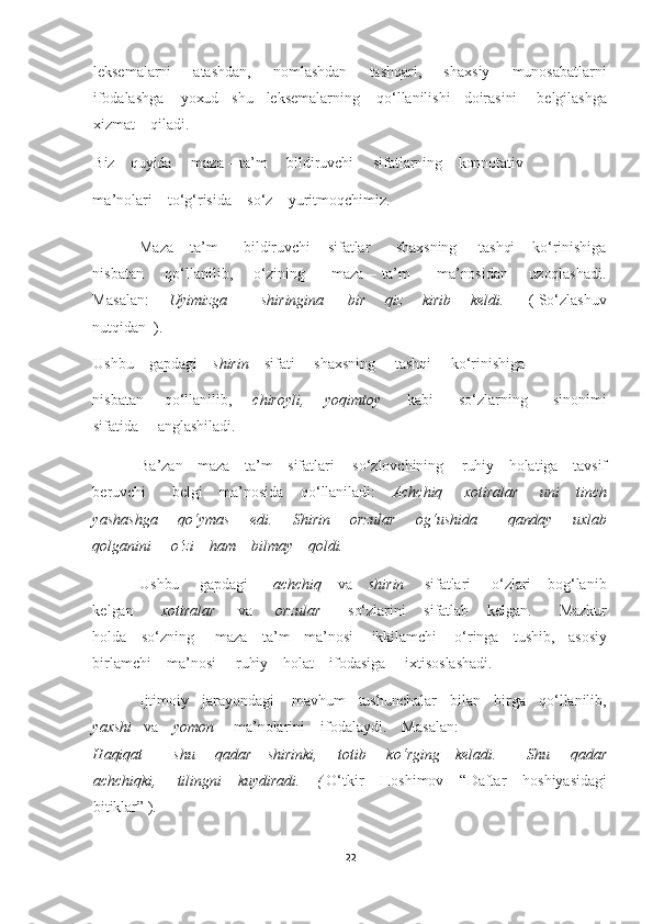 22	  	
  
leksemalar	ni        atashdan,        nomlashdan        tashqari,        shaxsiy        munosabatlarni    	
ifodalashga     yoxud    shu    leksemalarning     q	o‘	llanilishi    doirasini      belgilashga    	
xizmat    qiladi.    	 	
Biz    quyida     maza 	– ta	’m     bildiruvchi     sifatlarnin	g    konnotativ    	 	
ma	’nolari    t	o‘g‘	risida    s	o‘	z    yuritmoqchimiz. 	 	
Maza 	– ta	’m      bildiruvchi    sifatlar      shaxsning     tashqi    k	o‘	rinishiga    	
nisbatan        q	o‘	llanilib,       	o‘	zining          maza 	– ta	’m          ma	’nosidan        uzoqlashadi.   	
Masalan:     	 Uyimizga              shiringina          bir        qiz        kirib        keldi.         	(  S	o‘	zlashuv    	
nutqidan  ). 	 	
Ushbu    gapdagi    	shirin    	sifati     shaxsning     tashqi     k	o‘	rinishiga   	 	
nisbatan        q	o‘	llanilib,       	chiroyli,        yoqimtoy	         	kabi          s	o‘	zlarning          sinonimi    	
sifatida     anglashiladi.     	 	
Ba	’zan    maza 	– ta	’m    sifatlari     s	o‘	zlovchining     ruhiy    holatiga    tavsif     	
beruvchi      belgi    ma	’nosida    q	o‘	llaniladi:    	Achchiq     xotiralar     uni    tinch    	
yashashga        q	o‘	ymas        edi.        Shirin        orzular        o	g‘	ushida            qanday        uxlab    	
qolganini     	o‘	zi    ham    bilmay    qoldi. 	 	
Ushbu     gapdagi      	achchiq    	va    	shirin     	sifatlari     	o‘	zlari    bo	g‘	lanib    	
kelgan    	    	xotiralar      	va      	orzular	    	  so‘	zlarini       sifatlab      kelgan.        Mazkur    	
holda    s	o‘	zning      maza 	– ta	’m    ma	’nosi     ikkilamchi     	o‘	ringa    tushib,    asosiy    	
birlamchi    ma	’nosi     ruhiy    holat    ifodasiga     ixtisoslashadi. 	 	
Ijtimoiy    jarayondagi     ma	vhum    tushunchalar    bilan    birga    q	o‘	llanilib,    	
yaxshi   	va    	yomon     	ma	’nolarini    ifodalaydi.    Masalan:     	 	
Haqiqat            shu        qadar      shirinki,        totib        k	o‘	rging      keladi.            Shu        qadar    	
achchiqki,     tilingni    kuydiradi.  	  ( O‘	tkir    Hoshimov    “Daftar    hoshiyasidagi    	
bitiklar” ). 	  