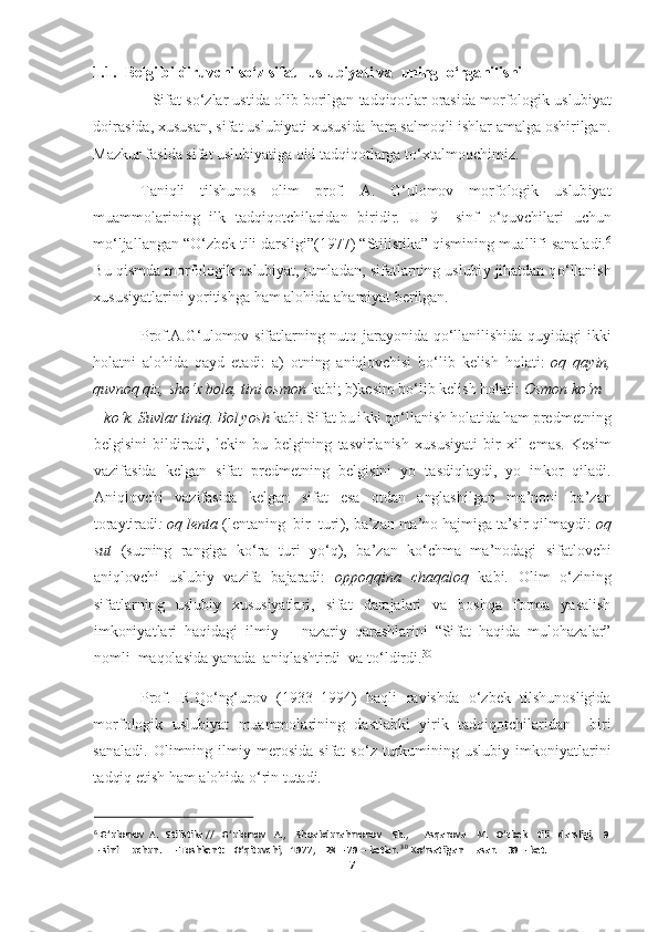 7  	
  
1.1.  Belgi bildiruvchi s	o‘	z sifat   uslubiyati va  uning  	o‘	rganilishi 	 	
   	Sifat  s	o‘	zlar  ustida  olib  borilgan  tadqiqotlar  orasida 	morfologik  uslubiyat  	
doirasida, xususan, sifat uslubiyati xususida ham salmoqli ishlar amalga oshirilgan. 
Mazkur faslda sifat uslubiyatiga oid tadqiqotlarga t	o‘	xtalmoqchimiz.  	 	
Taniqli  tilshunos  olim  prof.  A. 	G‘	ulomov  morfologik  uslubiyat 	
muammolarining  i	lk  tadqiqotchilaridan  biridir.  U  9	– sinf 	o‘	quvchilari  uchun 	
m	o‘	ljallangan “	O‘	zbek tili darsligi”(1977) “Stilistika” qismining muallifi sanaladi.	6 	
Bu qismda morfologik uslubiyat, jumladan, sifatlarning uslubiy jihatdan q	o‘	llanish 	
xususiyatlarini yoritishga	 ham alohida ahamiyat berilgan. 	 	
Prof.A.	G‘	ulomov  sifatlarning  nutq  jarayonida  q	o‘	llanilishida  quyidagi  ikki 	
holatni  alohida  qayd  etadi:  a)  otning  aniqlovchisi  b	o‘	lib  kelish  holati: 	oq  qayin, 	
quvnoq qiz, sh	o‘	x bola, tini osmon	 kabi; b)kesim b	o‘	lib kelish ho	lati: 	Osmon k	o‘	m 	 	
– ko‘	k. Suvlar tiniq. Bol yosh	 kabi. Sifat bu ikki q	o‘	llanish holatida ham predmetning 	
belgisini  bildiradi,  lekin  bu  belgining  tasvirlanish  xususiyati  bir  xil  emas.  Kesim 
vazifasida  kelgan  sifat  predmetning  belgisini  yo  tasdiqlaydi,  yo  in	kor  qiladi. 	
Aniqlovchi  vazifasida  kelgan  sifat  esa  otdan  anglashilgan  ma	’noni  ba	’zan 	
toraytiradi	: oq lenta 	(lentaning  bir  turi), ba	’zan ma	’no hajmiga ta	’sir qilmaydi: 	oq 	
sut	 (sutning  rangiga  k	o‘	ra  turi  y	o‘	q),  ba	’zan  k	o‘	chma  ma	’nodagi 	sifatlovchi 	
aniqlovchi  uslubiy  vazifa  bajaradi: 	oppoqqina  chaqaloq	 kabi.  Olim 	o‘	zining 	
sifatlarning  uslubiy  xususiyatlari,  sifat  darajalari  va  boshqa  forma  yasalish 
imkoniyatlari  haqidagi  ilmiy 	– nazariy  qarashlarini  “Sifat  haqida  mulohazalar” 	
nomli  maqol	asida yanada  aniqlashtirdi  va t	o‘	ldirdi.	30  	
Prof.  R.Q	o‘	ng‘	urov  (1933	–1994)  haqli  ravishda 	o‘	zbek  tilshunosligida 	
morfologik  uslubiyat  muammolarining  dastlabki  yirik  tadqiqotchilaridan    biri 
sanaladi.  Olimning  ilmiy  merosida  sifat  s	o‘	z  turkumining  uslubiy	 imkoniyatlarini 	
tadqiq etish ham alohida 	o‘	rin tutadi. 	 	
 	
6 G‘ulomov  A.   Stilistika //   G‘ulomov   A.,    Shoabdurahmonov    Sh.,      Asqarova    M.   O‘zbe	k    tili    darsligi,   	 9 	
– sinf     uchun.    	– Toshkent:    O‘qituvchi,   1977	,    28 	– 79 	– betlar. 	30 Ko‘rsatilgan     asar.    39 	– bet. 	  
