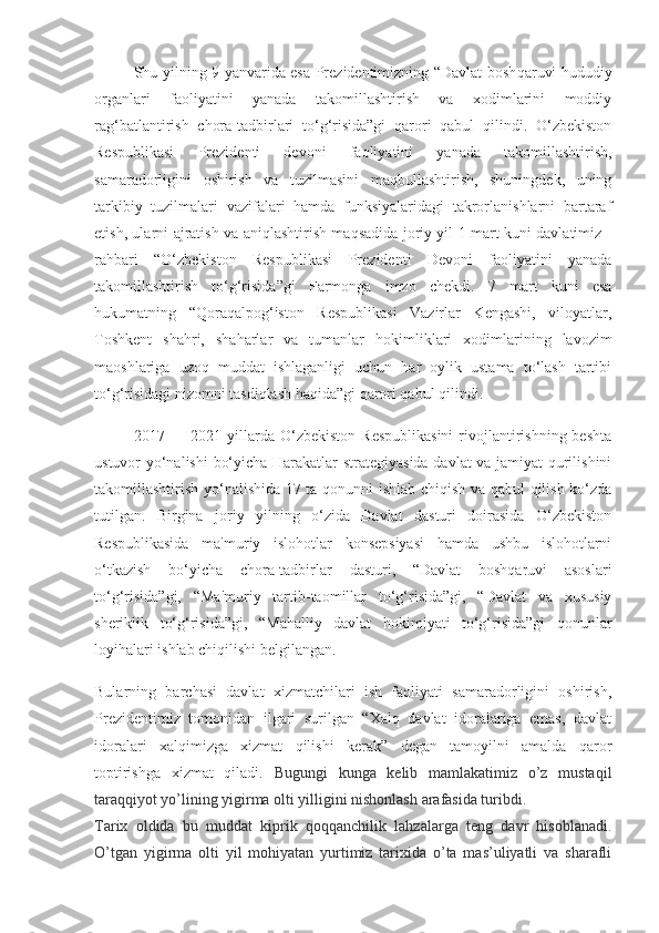 Shu yilning 9 yanvarida esa Prezidentimizning “Davlat bosh qaruvi hududiy
organlari   faoliyatini   yanada   takomillashtirish   va   xodimlarini   moddiy
rag‘batlantirish   chora-tadbirlari   to‘g‘risida”gi   qarori   qabul   qilindi.   O‘zbekiston
Respublikasi   Prezidenti   devoni   faoliyatini   yanada   takomillashtirish,
samaradorligini   oshirish   va   tuzilmasini   maqbullashtirish,   shuningdek,   uning
tarkibiy   tuzilmalari   vazifalari   hamda   funksiyalaridagi   takrorlanishlarni   bartaraf
etish, ularni ajratish va aniqlashtirish maqsadida joriy yil 1 mart kuni davlatimiz   -
rahbari   “O‘zbekiston   Respublikasi   Prezidenti   Devoni   faoliyatini   yanada
takomillashtirish   to‘g‘risida”gi   Farmonga   imzo   chekdi.   7   mart   kuni   esa
hukumatning   “Qoraqalpog‘iston   Respublikasi   Vazirlar   Kengashi,   viloyatlar,
Toshkent   shahri,   shaharlar   va   tumanlar   hokimliklari   xodimlarining   lavozim
maoshlariga   uzoq   muddat   ishlaganligi   uchun   har   oylik   ustama   to‘lash   tartibi
to‘g‘risidagi nizomni tasdiqlash haqida”gi qarori qabul qilindi.  
2017 —  2021 yillarda O‘zbekiston  Respublikasini  rivojlantirishning  beshta
ustuvor yo‘nalishi  bo‘yicha Harakatlar strategiyasida davlat va jamiyat qurilishini
takomillashtirish yo‘nalishida 17 ta qonunni ishlab chiqish va qabul qilish ko‘zda
tutilgan.   Birgina   joriy   yilning   o‘zida   Davlat   dasturi   doirasida   O‘zbekiston
Respublikasida   ma'muriy   islohotlar   konsepsiyasi   hamda   ushbu   islohotlarni
o‘tkazish   bo‘yicha   chora-tadbirlar   dasturi,   “Davlat   boshqaruvi   asoslari
to‘g‘risida”gi,   “Ma'muriy   tartib-taomillar   to‘g‘risida”gi,   “Davlat   va   xususiy
sheriklik   to‘g‘risida”gi,   “Mahalliy   davlat   hokimiyati   to‘g‘risida”gi   qonunlar
loyihalari  ishlab chiqilishi belgilangan.  
Bularning   barchasi   davlat   xizmatchilari   ish   faoliyati   samaradorligini   oshirish,
Prezidentimiz   tomonidan   ilgari   surilgan   “Xalq   davlat   idoralariga   emas,   davlat
idoralari   xalqimizga   xizmat   qilishi   kerak”   degan   tamoyilni   amalda   qaror
toptirishga   xizmat   qiladi.   Bugungi   kunga   kelib   mamlakatimiz   o’z   mustaqil
taraqqiyot yo’lining yigirma olti yilligini nishonlash arafasida turibdi.
Tarix   oldida   bu   muddat   kiprik   qoqqanchilik   lahzalarga   teng   davr   hisoblanadi.
O’tgan   yigirma   olti   yil   mohiyatan   yurtimiz   tarixida   o’ta   mas’uliyatli   va   sharafli 