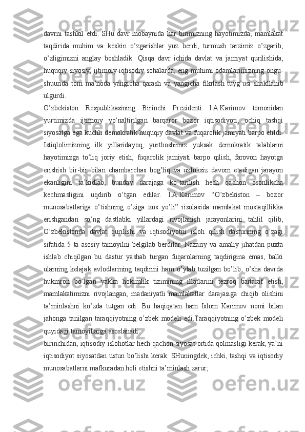 davrni   tashkil   etdi.   SHu   davr   mobaynida   har   birimizning   hayotimizda,   mamlakat
taqdirida   muhim   va   keskin   o’zgarishlar   yuz   berdi,   turmush   tarzimiz   o’zgarib,
o’zligimizni   anglay   boshladik.   Qisqa   davr   ichida   davlat   va   jamiyat   qurilishida,
huquqiy-siyosiy, ijtimoiy-iqtisodiy sohalarda, eng muhimi odamlarimizning ongu-
shuurida   tom   ma’noda   yangicha   qarash   va   yangicha   fikrlash   tuyg’usi   shakllanib
ulgurdi.
O’zbekiston   Respublikasining   Birinchi   Prezidenti   I.A.Karimov   tomonidan
yurtimizda   ijtimoiy   yo’naltirilgan   barqaror   bozor   iqtisodiyoti,   ochiq   tashqi
siyosatga ega kuchli demokratik huquqiy davlat va fuqarolik jamiyati barpo etildi.
Istiqlolimizning   ilk   yillaridayoq,   yurtboshimiz   yuksak   demokratik   talablarni
hayotimizga   to’liq   joriy   etish,   fuqarolik   jamiyati   barpo   qilish,   farovon   hayotga
erishish   bir-bir   bilan   chambarchas   bog’liq   va   uzluksiz   davom   etadigan   jarayon
ekanligini   ta’kidlab,   bunday   darajaga   ko’tarilish   hech   qachon   osonlikcha
kechmasligini   uqdirib   o’tgan   edilar.   I.A.Karimov   “O’zbekiston   –   bozor
munosabatlariga   o’tishning   o’ziga   xos   yo’li”   risolasida   mamlakat   mustaqillikka
erishgandan   so’ng   dastlabki   yillardagi   rivojlanish   jarayonlarini   tahlil   qilib,
O’zbekistonda   davlat   qurilishi   va   iqtisodiyotni   isloh   qilish   dasturining   o’zagi
sifatida   5   ta   asosiy   tamoyilni   belgilab   berdilar.   Nazariy   va   amaliy   jihatdan   puxta
ishlab   chiqilgan   bu   dastur   yashab   turgan   fuqarolarning   taqdirigina   emas,   balki
ularning   kelajak   avlodlarining   taqdirini   ham   o’ylab   tuzilgan   bo’lib,   o’sha   davrda
hukmron   bo’lgan   yakka   hokimlik   tizimining   illatlarini   tezroq   bartaraf   etish,
mamlakatimizni   rivojlangan,   madaniyatli   mamlakatlar   darajasiga   chiqib   olishini
ta’minlashni   ko’zda   tutgan   edi.   Bu   haqiqatan   ham   Islom   Karimov   nomi   bilan
jahonga   tanilgan   taraqqiyotning   o’zbek   modeli   edi.Taraqqiyotning   o’zbek   modeli
quyidagi tamoyillarga asoslanadi:
birinchidan, iqtisodiy islohotlar hech qachon siyosat ortida qolmasligi kerak, ya’ni
iqtisodiyot siyosatdan ustun bo’lishi kerak. SHuningdek, ichki, tashqi va iqtisodiy
munosabatlarni mafkuradan holi etishni ta’minlash zarur; 