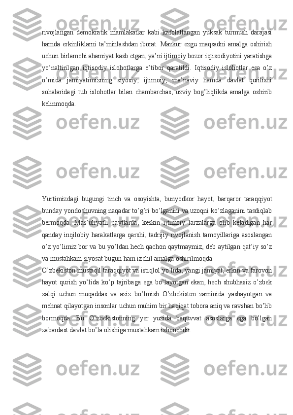 rivojlangan   demokratik   mamlakatlar   kabi   kafolatlangan   yuksak   turmush   darajasi
hamda erkinliklarni ta’minlashdan iborat. Mazkur ezgu maqsadni amalga oshirish
uchun birlamchi ahamiyat kasb etgan, ya’ni ijtimoiy bozor iqtisodiyotini yaratishga
yo’naltirilgan   iqtisodiy   islohotlarga   e’tibor   qaratildi.   Iqtisodiy   islohotlar   esa   o’z
o’rnida   jamiyatimizning   siyosiy,   ijtimoiy,   ma’naviy   hamda   davlat   qurilishi
sohalaridagi   tub   islohotlar   bilan   chambarchas,   uzviy   bog’liqlikda   amalga   oshirib
kelinmoqda.
Yurtimizdagi   bugungi   tinch   va   osoyishta,   bunyodkor   hayot,   barqaror   taraqqiyot
bunday yondoshuvning naqadar to’g’ri bo’lganini va uzoqni ko’zlaganini tasdiqlab
bermoqda.   Mas’uliyatli   paytlarda,   keskin   ijtimoiy   larzalarga   olib   keladigan   har
qanday inqilobiy harakatlarga qarshi, tadrijiy rivojlanish tamoyillariga asoslangan
o’z yo’limiz bor va bu yo’ldan hech qachon qaytmaymiz, deb aytilgan qat’iy so’z
va mustahkam siyosat bugun ham izchil amalga oshirilmoqda.
O’zbekiston mustaqil taraqqiyot va istiqlol yo’lida, yangi jamiyat, erkin va farovon
hayot   qurish   yo’lida   ko’p   tajribaga   ega   bo’layotgan   ekan,   hech   shubhasiz   o’zbek
xalqi   uchun   muqaddas   va   aziz   bo’lmish   O’zbekiston   zaminida   yashayotgan   va
mehnat qilayotgan insonlar uchun muhim bir haqiqat tobora aniq va ravshan bo’lib
bormoqda.   Bu   O’zbekistonning   yer   yuzida   baquvvat   asoslarga   ega   bo’lgan
zabardast davlat bo’la olishiga mustahkam ishonchdir. 