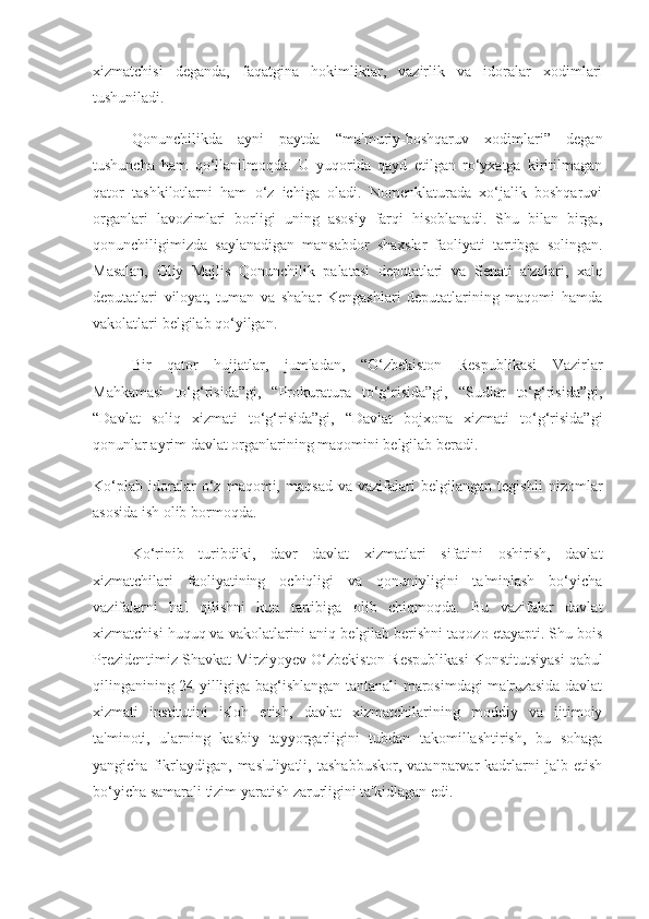 xizmatchisi   deganda,   faqatgina   hokimliklar,   vazirlik   va   idoralar   xodimlari
tushuniladi.  
Qonunchilikda   ayni   paytda   “ma'muriy-boshqaruv   xodimlari”   degan
tushuncha   ham   qo‘llanilmoqda.   U   yuqorida   qayd   etilgan   ro‘yxatga   kiritilmagan
qator   tashkilotlarni   ham   o‘z   ichiga   oladi.   Nomenklaturada   xo‘jalik   boshqaruvi
organlari   lavozimlari   borligi   uning   asosiy   farqi   hisoblanadi.   Shu   bilan   birga,
qonunchiligimizda   saylanadigan   mansabdor   shaxslar   faoliyati   tartibga   solingan.
Masalan,   Oliy   Majlis   Qonunchilik   palatasi   deputatlari   va   Senati   a'zolari,   xalq
deputatlari   viloyat,   tuman   va   shahar   Kengashlari   deputatlarining   maqomi   hamda
vakolatlari belgilab qo‘yilgan.  
Bir   qator   hujjatlar,   jumladan,   “O‘zbekiston   Respublikasi   Vazirlar
Mahkamasi   to‘g‘risida”gi,   “Prokuratura   to‘g‘risida”gi,   “Sudlar   to‘g‘risida”gi,
“Davlat   soliq   xizmati   to‘g‘risida”gi,   “Davlat   bojxona   xizmati   to‘g‘risida”gi
qonunlar ayrim davlat organlarining maqomini belgilab beradi.  
Ko‘plab   idoralar   o‘z   maqomi,   maqsad   va   vazifalari   belgilangan   tegishli   nizomlar
asosida ish olib bormoqda.  
Ko‘rinib   turibdiki,   davr   davlat   xizmatlari   sifatini   oshirish,   davlat
xizmatchilari   faoliyatining   ochiqligi   va   qonuniyligini   ta'minlash   bo‘yicha
vazifalarni   hal   qilishni   kun   tartibiga   olib   chiqmoqda.   Bu   vazifalar   davlat
xizmatchisi huquq va vakolatlarini aniq belgilab berishni taqozo etayapti. Shu bois
Prezidentimiz  Shavkat Mirziyoyev O‘zbekiston Respublikasi Konstitutsiyasi qabul
qilinganining 24 yilligiga bag‘ishlangan tantanali marosimdagi ma'ruzasida davlat
xizmati   institutini   isloh   etish,   davlat   xizmatchilarining   moddiy   va   ijtimoiy
ta'minoti,   ularning   kasbiy   tayyorgarligini   tubdan   takomillashtirish,   bu   sohaga
yangicha   fikrlaydigan,  mas'uliyatli,   tashabbuskor,   vatanparvar   kadrlarni   jalb  etish
bo‘yicha samarali tizim yaratish zarurligini ta'kidlagan edi. 