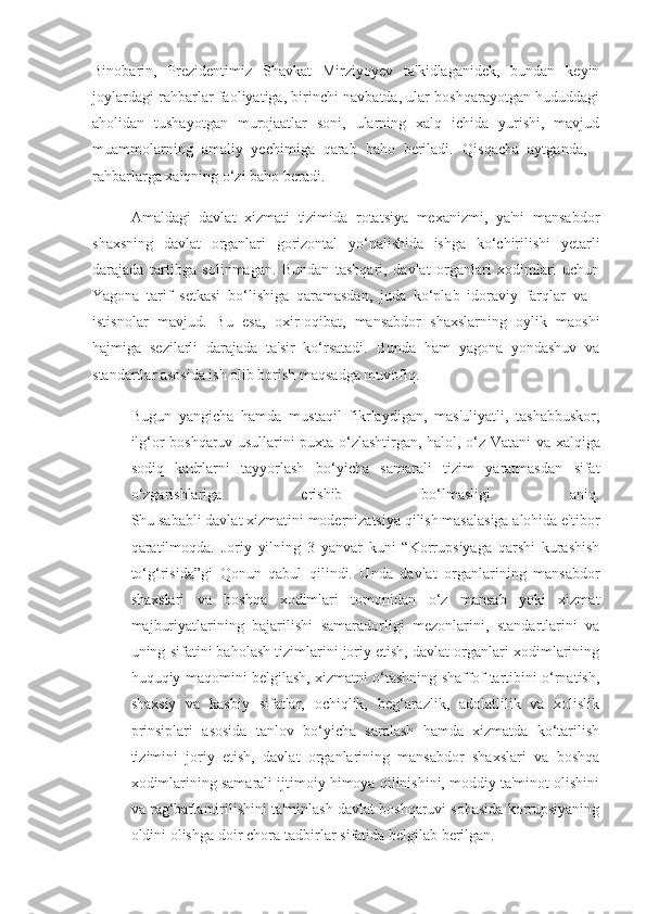 Binobarin,   Prezidentimiz   Shavkat   Mirziyoyev   ta'kidlaganidek,   bundan   keyin
joylardagi rahbarlar faoliyatiga, birinchi navbatda, ular boshqarayotgan hududdagi
aholidan   tushayotgan   murojaatlar   soni,   ularning   xalq   ichida   yurishi,   mavjud
muammolarning   amaliy   yechimiga   qarab   baho   beriladi.   Qisqacha   aytganda,   -
rahbarlarga  xalqning o‘zi baho  beradi.
Amaldagi   davlat   xizmati   tizimida   rotatsiya   mexanizmi,   ya'ni   mansabdor
shaxsning   davlat   organlari   gorizontal   yo‘nalishida   ishga   ko‘chirilishi   yetarli
darajada   tartibga   solinmagan.   Bundan   tashqari,   davlat   organlari   xodimlari   uchun
Yagona   tarif   setkasi   bo‘lishiga   qaramasdan,   juda   ko‘plab   idoraviy   farqlar   va   -
istisnolar   mavjud.   Bu   esa,   oxir-oqibat,   mansabdor   shaxslarning   oylik   maoshi
hajmiga   sezilarli   darajada   ta'sir   ko‘rsatadi.   Bunda   ham   yagona   yondashuv   va
standartlar asosida ish olib borish maqsadga muvofiq.
Bugun   yangicha   hamda   mustaqil   fikrlaydigan,   mas'uliyatli,   tashabbuskor,
ilg‘or boshqaruv usullarini puxta o‘zlashtirgan, halol, o‘z   Vatani va xalqiga
sodiq   kadrlarni   tayyorlash   bo‘yicha   samarali   tizim   yaratmasdan   sifat
o‘zgarishlariga   erishib   bo‘lmasligi   aniq.
Shu sababli davlat xizmatini modernizatsiya qilish masalasiga alohida e'tibor
qaratilmoqda.   Joriy   yilning   3   yanvar   kuni   “Korrupsiyaga   qarshi   kurashish
to‘g‘risida”gi   Qonun   qabul   qilindi.   Unda   davlat   organlarining   mansabdor
shaxslari   va   boshqa   xodimlari   tomonidan   o‘z   mansab   yoki   xizmat
majburiyatlarining   bajarilishi   samaradorligi   mezonlarini,   standartlarini   va
uning sifatini baholash tizimlarini joriy etish, davlat organlari xodimlarining
huquqiy maqomini belgilash, xizmatni o‘tashning shaffof tartibini o‘rnatish,
shaxsiy   va   kasbiy   sifatlar,   ochiqlik,   beg‘arazlik,   adolatlilik   va   xolislik
prinsiplari   asosida   tanlov   bo‘yicha   saralash   hamda   xizmatda   ko‘tarilish
tizimini   joriy   etish,   davlat   organlarining   mansabdor   shaxslari   va   boshqa
xodimlarining samarali ijtimoiy himoya qilinishini, moddiy ta'minot olishini
va rag‘batlantirilishini ta'minlash davlat boshqaruvi sohasida korrupsiyaning
oldini olishga doir chora-tadbirlar sifatida belgilab berilgan. 