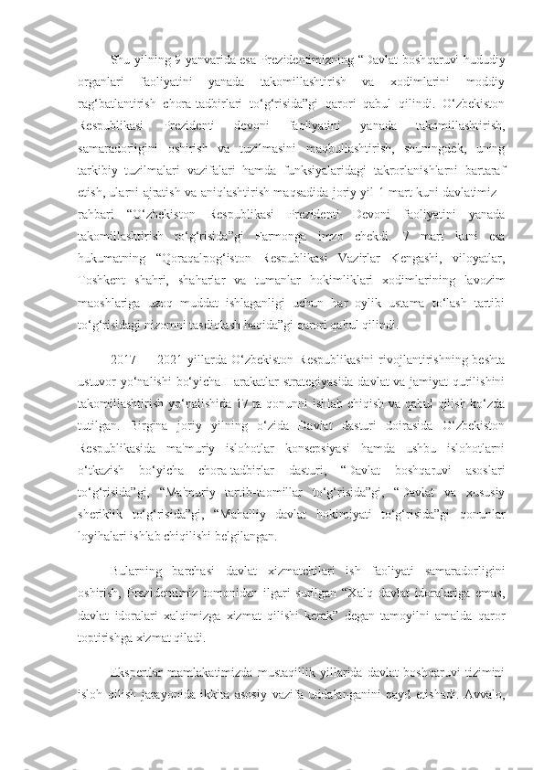 Shu yilning 9 yanvarida esa Prezidentimizning “Davlat bosh qaruvi hududiy
organlari   faoliyatini   yanada   takomillashtirish   va   xodimlarini   moddiy
rag‘batlantirish   chora-tadbirlari   to‘g‘risida”gi   qarori   qabul   qilindi.   O‘zbekiston
Respublikasi   Prezidenti   devoni   faoliyatini   yanada   takomillashtirish,
samaradorligini   oshirish   va   tuzilmasini   maqbullashtirish,   shuningdek,   uning
tarkibiy   tuzilmalari   vazifalari   hamda   funksiyalaridagi   takrorlanishlarni   bartaraf
etish, ularni ajratish va aniqlashtirish maqsadida joriy yil 1 mart kuni davlatimiz   -
rahbari   “O‘zbekiston   Respublikasi   Prezidenti   Devoni   faoliyatini   yanada
takomillashtirish   to‘g‘risida”gi   Farmonga   imzo   chekdi.   7   mart   kuni   esa
hukumatning   “Qoraqalpog‘iston   Respublikasi   Vazirlar   Kengashi,   viloyatlar,
Toshkent   shahri,   shaharlar   va   tumanlar   hokimliklari   xodimlarining   lavozim
maoshlariga   uzoq   muddat   ishlaganligi   uchun   har   oylik   ustama   to‘lash   tartibi
to‘g‘risidagi nizomni tasdiqlash haqida”gi qarori qabul qilindi.  
2017 —  2021 yillarda O‘zbekiston  Respublikasini  rivojlantirishning  beshta
ustuvor yo‘nalishi  bo‘yicha Harakatlar strategiyasida davlat va jamiyat qurilishini
takomillashtirish yo‘nalishida 17 ta qonunni ishlab chiqish va qabul qilish ko‘zda
tutilgan.   Birgina   joriy   yilning   o‘zida   Davlat   dasturi   doirasida   O‘zbekiston
Respublikasida   ma'muriy   islohotlar   konsepsiyasi   hamda   ushbu   islohotlarni
o‘tkazish   bo‘yicha   chora-tadbirlar   dasturi,   “Davlat   boshqaruvi   asoslari
to‘g‘risida”gi,   “Ma'muriy   tartib-taomillar   to‘g‘risida”gi,   “Davlat   va   xususiy
sheriklik   to‘g‘risida”gi,   “Mahalliy   davlat   hokimiyati   to‘g‘risida”gi   qonunlar
loyihalari  ishlab chiqilishi belgilangan.  
Bularning   barchasi   davlat   xizmatchilari   ish   faoliyati   samaradorligini
oshirish,   Prezidentimiz   tomonidan   ilgari   surilgan   “Xalq   davlat   idoralariga   emas,
davlat   idoralari   xalqimizga   xizmat   qilishi   kerak”   degan   tamoyilni   amalda   qaror
toptirishga xizmat qiladi.
Ekspertlar   mamlakatimizda   mustaqillik   yillarida   davlat   boshqaruvi   tizimini
isloh   qilish   jarayonida   ikkita   asosiy   vazifa   uddalanganini   qayd   etishadi.   Avvalo, 