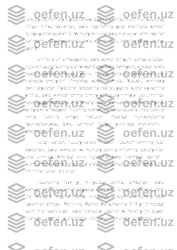iqtisodiyotda ma'muriy-buyruqbozlik va taqsimot tizimidan bozor munosabatlariga
o‘tilgan   bo‘lsa,   ikkinchidan,   davlat   organlarining   yangi   sharoitlarda   samarali
faoliyat yuritishiga erishildi. Ma'muriy islohotlar davlat boshqaruvi tizimi organlari
tuzilmasini   unifikatsiyalashtirdi.   Davlat   xizmati   ushbu   tizimning   asosiy   unsuriga
aylandi.
Tahlillar   shuni   ko‘rsatayaptiki,   davlat   xizmati   faoliyatini   tartibga   soladigan
hujjatlar bugungi kunning talab va vazifalariga javob bermayapti, sohadagi barcha
masalani   qamrab   olmasdan,   yagona   huquqiy   standartlar   hamda   ma'muriy-
boshqaruv   amaliyotini   o‘r natishga   xalaqit   qilmoqda.   Xususan,   zamonaviy
texnologiyalardan   foydalanish   darajasining   pastligi,   yagona   kadrlar   siyosatining
yo‘qligi,   davlat   xizmatchilarining   ijtimoiy   va   huquqiy   himoya si   ular   tomonidan
bajarilayotgan   vazifalarga   mos   emasligi   davlat   xizmatchilarining   ish   faoliyatiga
salbiy ta'sir ko‘rsatayapti. Bularning barchasi, o‘z nav batida, tashkilotlar, fuqarolar
hamda   fuqarolik   jamiyati   institutlari   o‘rtasidagi   munosabatlarning
byurokratlashuviga,   davlat   tuzilmalari   faoliyati   yopiqligiga   shart-sharoit   -
yaratmoqda.
Bundan   tashqari,   huquqiy   asoslar   “Elektron   hukumat”   tizimining   jadal
ravnaqidan,   davlat   xizmatlari   va   ma'muriy   tartib-taomillarining   taraqqiyotidan
ortda   qolmoqda.   Amaldagi   qonun   hujjatlarida   davlat   hokimiyati   organlari   -
xodimlarini belgilashda bir qator tushunchalar qo‘llaniladi. Biroq ko‘lamiga ko‘ra,
biri- biridan tubdan farq qiladi.  
Hukumatning   1997   yil   3   iyuldagi   qarorida   ko‘rsatilgan   Davlat
xizmatchilarining   lavozimlari   ro‘yxatiga   vazirlik   va   idoralar,   hokimliklar,   o‘zini
o‘zi   boshqarish   organlari   hamda   prokuratura   idoralari   xodimlarining   qator
lavozimlari   kiritilgan.   Vaholonki,   Vazirlar   Mahkamasining   2016   yil   2   martdagi
qarori   bilan   tasdiqlangan   Davlat   boshqaruvi   organlari   va   mahalliy   ijro   etuvchi
hokimiyat   organlari   xodimlarining   odob-axloq   namunaviy   qoidalarida   davlat 