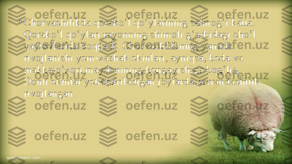 •
Chorvachilikda qorako‘l qo‘ylarining salmog‘i katta. 
Qorako‘l qo‘ylari rayonning shimoli g‘arbidagi cho‘l 
yaylovlarida boqiladi. Chorvachilikning yanada 
rivojlanishi yem-xashak ekinlari, ayniqsa, beda va 
makkajo‘xori maydonining kengayishiga bog‘liq. 
Donli ekinlar yetishtiriladigan joylarda parrandachilik 
rivojlangan. 