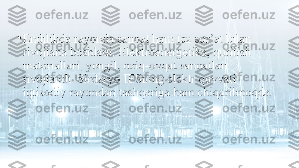 •
Endilikda rayonda sanoat ham tez sur’at bilan 
rivojlana boshladi. Elektroenergetika, qurilish 
materiallari, yengil, oziq-ovqat sanoatlari 
rivojlandi. Sirdaryo IESning elektr quvvati 
iqtisodiy rayondan tashqariga ham chiqarilmoqda. 