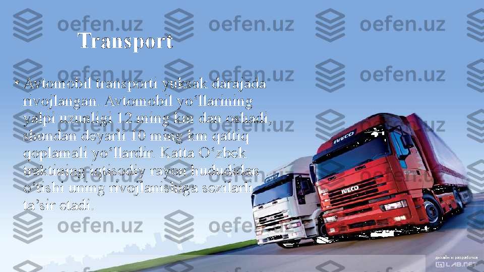 Transport
•
Avtomobil transporti yuksak darajada 
rivojlangan. Avtomobil yo‘llarining 
yalpi uzunligi 12 ming km dan oshadi, 
shundan deyarli 10 ming km qattiq 
qoplamali yo‘llardir. Katta O‘zbek 
traktining iqtisodiy rayon hududidan 
o‘tishi uning rivojlanishiga sezilarli 
ta’sir etadi. 