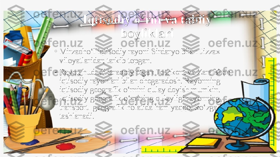 Iqtisodiy o‘rni va tabiiy 
boyliklari
•
Mirzacho‘l iqtisodiy rayoni Sirdaryo bilan Jizzax 
viloyatlaridan tarkib topgan.
•
Rayon hududi taraqqiy etgan Toshkent va Zarafshon 
iqtisodiy rayonlari bilan chegaradosh. Rayonning 
iqtisodiy geografik o‘rnini qulay deyish mumkin. 
Iqtisodiy geografik o‘mining qulayligi rayonning 
transport- geografik holatida ham yaqqol ko‘zga 
tashlanadi. 