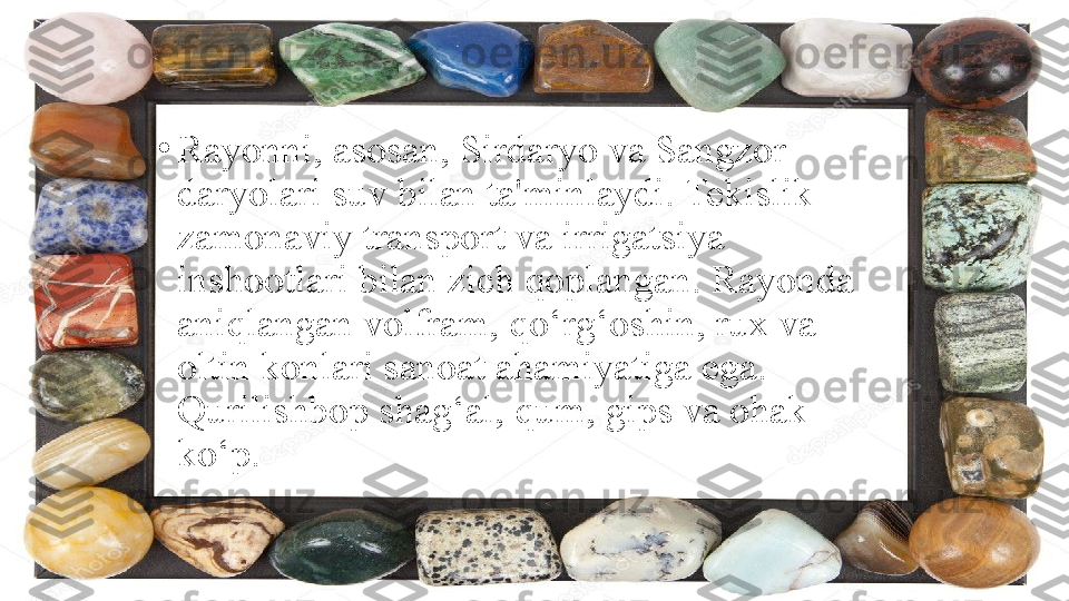 •
Rayonni, asosan, Sirdaryo va Sangzor 
daryolari suv bilan ta'minlaydi. Tekislik 
zamonaviy transport va irrigatsiya 
inshootlari bilan zich qoplangan. Rayonda 
aniqlangan volfram, qo‘rg‘oshin, rux va 
oltin konlari sanoat ahamiyatiga ega. 
Qurilishbop shag‘al, qum, gips va ohak 
ko‘p. 