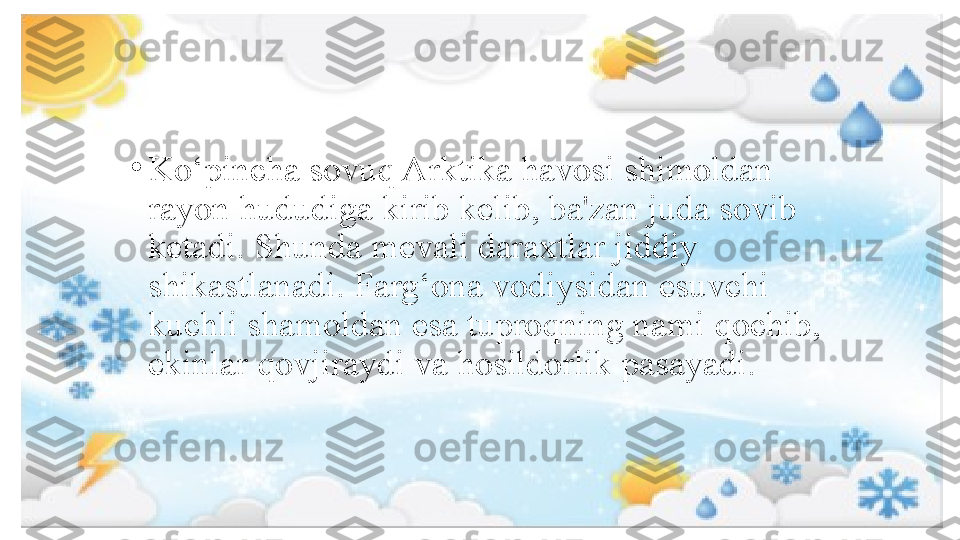 •
Ko‘pincha sovuq Arktika havosi shimoldan 
rayon hududiga kirib kelib, ba'zan juda sovib 
ketadi. Shunda mevali daraxtlar jiddiy 
shikastlanadi. Farg‘ona vodiysidan esuvchi 
kuchli shamoldan esa tuproqning nami qochib, 
ekinlar qovjiraydi va hosildorlik pasayadi. 