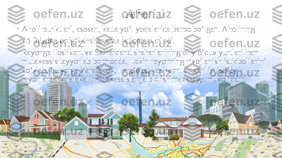 Aholisi
•
Aholi punktlari, asosan, katta yo‘l yoqalarida barpo bo‘lgan. Aholining 
    45 foizdan ortig‘i shaharlarda istiqomat qiladi.
•
Rayonga Toshkent va Samarqand shaharlarining oliy o‘quv yurtlari ham 
mutaxassis tayyorlab bermoqda. Lekin rayonning rivojlanish istiqbollarini 
ko‘zlab, bu yerga Zarafshon, Farg‘ona, Toshkent singari iqtisodiy 
rayonlardan malakali mutaxassislar jalb etish maqsadga muvofiqdir. 