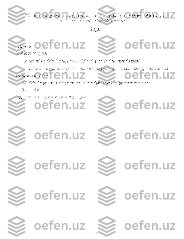  “ Chiziqli algebraik tenglamalar tizimini yechishning bosh elementlar
usuli uchun dastur ishlab chiqish ” 
Reja:
I.KIRISH
II.ASOSIY QISM
     1.Algebraik chiziqli tenglamalar tizimni yechishning nazariy asosi
          2.Chiziqli   algebraik   tizimni   yechish   jarayoni   c++   dasturlash   tili   yordamida
avtomatlashtirish
     3.Chiziqli algebraik tenglamalar tizimlariga ishlatiladigan operatorlar
III.XULOSA
IV.FOYDANILGAN ADABIYOTLAR
1 