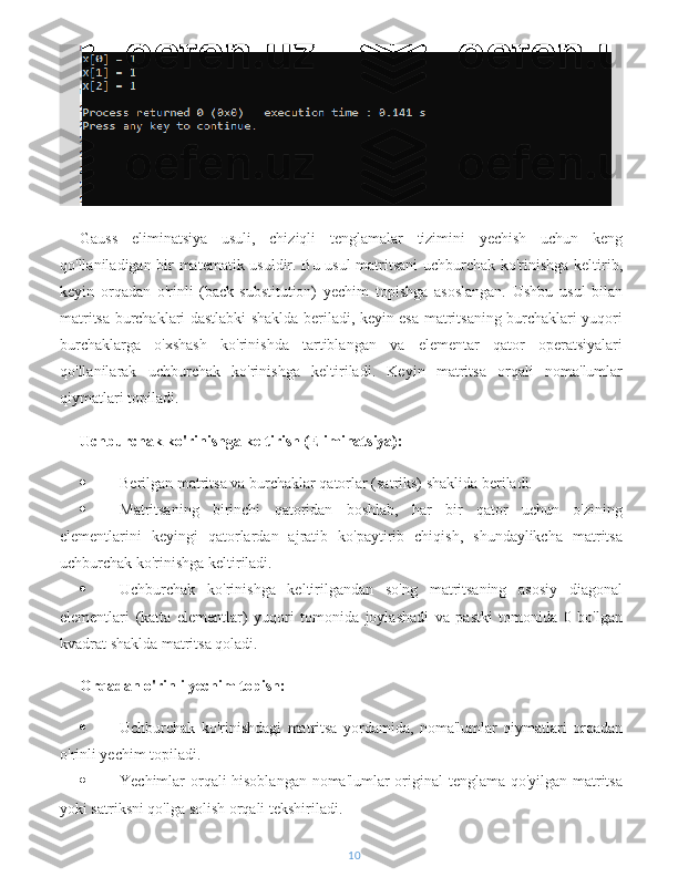 Gauss   eliminatsiya   usuli,   chiziqli   tenglamalar   tizimini   yechish   uchun   keng
qo'llaniladigan bir matematik usuldir. Bu usul matritsani uchburchak ko'rinishga keltirib,
keyin   orqadan   o'rinli   (back-substitution)   yechim   topishga   asoslangan.   Ushbu   usul   bilan
matritsa burchaklari dastlabki shaklda beriladi, keyin esa matritsaning burchaklari yuqori
burchaklarga   o'xshash   ko'rinishda   tartiblangan   va   elementar   qator   operatsiyalari
qo'llanilarak   uchburchak   ko'rinishga   keltiriladi.   Keyin   matritsa   orqali   noma'lumlar
qiymatlari topiladi.
Uchburchak ko'rinishga keltirish (Eliminatsiya):
 Berilgan matritsa va burchaklar qatorlar (satriks) shaklida beriladi.
 Matritsaning   birinchi   qatoridan   boshlab,   har   bir   qator   uchun   o'zining
elementlarini   keyingi   qatorlardan   ajratib   ko'paytirib   chiqish,   shundaylikcha   matritsa
uchburchak ko'rinishga keltiriladi.
 Uchburchak   ko'rinishga   keltirilgandan   so'ng   matritsaning   asosiy   diagonal
elementlari   (katta   elementlar)   yuqori   tomonida   joylashadi   va   pastki   tomonida   0   bo'lgan
kvadrat shaklda matritsa qoladi.
Orqadan o'rinli yechim topish:
 Uchburchak   ko'rinishdagi   matritsa   yordamida,   noma'lumlar   qiymatlari   orqadan
o'rinli yechim topiladi.
 Yechimlar orqali hisoblangan noma'lumlar original tenglama qo'yilgan matritsa
yoki satriksni qo'lga solish orqali tekshiriladi.
10 