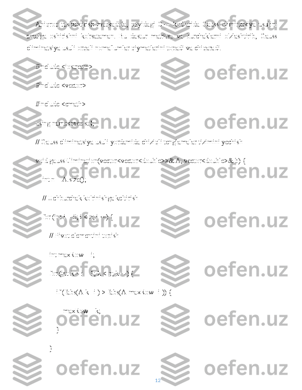 Aniqroq   tushuntirish   maqsadida,   quyidagi   C++   kodlarida   Gauss   eliminatsiya   usulini
amalga   oshirishni   ko'rsataman.   Bu   dastur   matritsa   va   burchaklarni   o'zlashtirib,   Gauss
eliminatsiya usuli orqali noma'lumlar qiymatlarini topadi va chiqaradi.
#include <iostream>
#include <vector>
#include <cmath>
using namespace std;
// Gauss eliminatsiya usuli yordamida chiziqli tenglamalar tizimini yechish
void gaussElimination(vector<vector<double>>& A, vector<double>& b) {
    int n = A.size();
    // Uchburchak ko'rinishga keltirish
    for (int i = 0; i < n; i++) {
        // Pivot elementini topish
        int maxRow = i;
        for (int k = i + 1; k < n; k++) {
            if (fabs(A[k][i]) > fabs(A[maxRow][i])) {
                maxRow = k;
            }
        }
12 