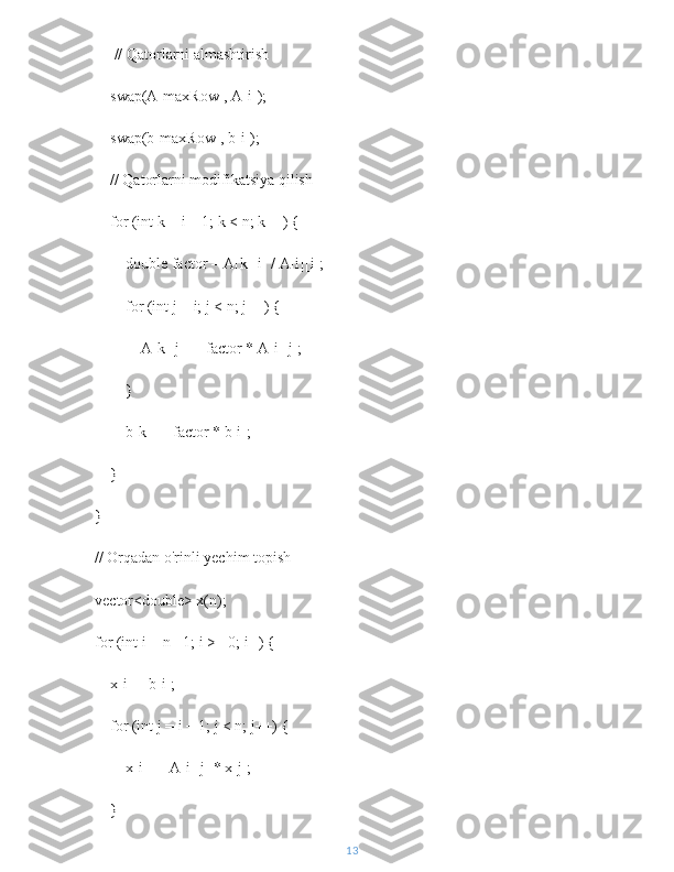          // Qatorlarni almashtirish
        swap(A[maxRow], A[i]);
        swap(b[maxRow], b[i]);
        // Qatorlarni modifikatsiya qilish
        for (int k = i + 1; k < n; k++) {
            double factor = A[k][i] / A[i][i];
            for (int j = i; j < n; j++) {
                A[k][j] -= factor * A[i][j];
            }
            b[k] -= factor * b[i];
        }
    }
    // Orqadan o'rinli yechim topish
    vector<double> x(n);
    for (int i = n - 1; i >= 0; i--) {
        x[i] = b[i];
        for (int j = i + 1; j < n; j++) {
            x[i] -= A[i][j] * x[j];
        }
13 