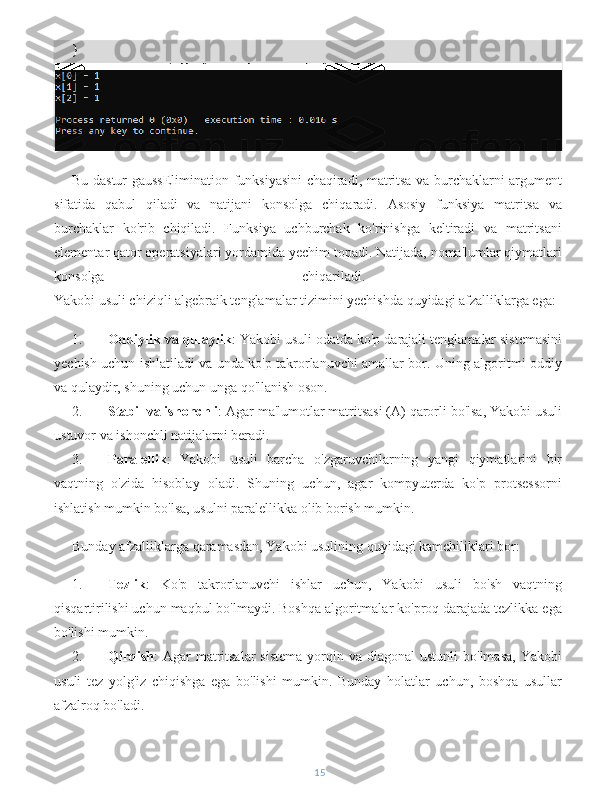 }
Bu dastur   gaussElimination   funksiyasini chaqiradi, matritsa va burchaklarni argument
sifatida   qabul   qiladi   va   natijani   konsolga   chiqaradi.   Asosiy   funksiya   matritsa   va
burchaklar   ko'rib   chiqiladi.   Funksiya   uchburchak   ko'rinishga   keltiradi   va   matritsani
elementar qator operatsiyalari yordamida yechim topadi. Natijada, noma'lumlar qiymatlari
konsolga   chiqariladi.  
Yakobi usuli chiziqli algebraik tenglamalar tizimini yechishda quyidagi afzalliklarga ega:
1. Oddiylik va qulaylik : Yakobi usuli odatda ko'p darajali tenglamalar sistemasini
yechish uchun ishlatiladi va unda ko'p takrorlanuvchi amallar bor. Uning algoritmi oddiy
va qulaydir, shuning uchun unga qo'llanish oson.
2. Stabil va ishonchli : Agar ma'lumotlar matritsasi (A) qarorli bo'lsa, Yakobi usuli
ustuvor va ishonchli natijalarni beradi.
3. Paralellik :   Yakobi   usuli   barcha   o'zgaruvchilarning   yangi   qiymatlarini   bir
vaqtning   o'zida   hisoblay   oladi.   Shuning   uchun,   agar   kompyuterda   ko'p   protsessorni
ishlatish mumkin bo'lsa, usulni paralellikka olib borish mumkin.
Bunday afzalliklarga qaramasdan, Yakobi usulining quyidagi kamchiliklari bor:
1. Tezlik :   Ko'p   takrorlanuvchi   ishlar   uchun,   Yakobi   usuli   bo'sh   vaqtning
qisqartirilishi uchun maqbul bo'lmaydi. Boshqa algoritmalar ko'proq darajada tezlikka ega
bo'lishi mumkin.
2. Qirqish :  Agar   matritsalar   sistema  yorqin va  diagonal   ustunli  bo'lmasa,   Yakobi
usuli   tez   yolg'iz   chiqishga   ega   bo'lishi   mumkin.   Bunday   holatlar   uchun,   boshqa   usullar
afzalroq bo'ladi.
15 