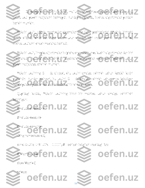 3. Convergence : Ba'zi  holatlarda, ma'lumotlar matritsasi  yakunlanuvchisiz vaqtda
ushbu   usul   yaxshi   natijalarni   bermaydi.   Bunday   holatlarda,   boshqa   algoritmalar   yordam
berishi mumkin.
Yakobi   usuli,   odatda   matritsalar   sistemalarining   ilg'or   yechimlarini   izlashda   birinchi
tanlov   sifatida   ishlatiladi.   Agar   sistem   uzun   vaqtdan   beri   orqali   yechib   qolgan   bo'lsa,
boshqa usullarni sinash maslahat beriladi.
Yakobi usuli, lineyka aljoritmalar bo'yicha eng mashhur va kuchli algoritmalar dan biri
hisoblanadi.   Bu   usul   bilan,   chiziqli   algebraik   tenglamalar   sistemasini   yechish   uchun
yaxshi natijalarga erishish mumkin.
Yakobi   usulining   C++   da   aloqasi,   shu   usulni   amalga   oshirish   uchun   kerakli   kodni
yozishdir.   Bundan   tashqari,   bu   usulni   C++   da   amalga   oshirish   uchun   mos   keladigan
funktsiyalarni yaratish va ularni kerakli qilib ishlatish kerak.
Quyidagi   kodda,   Yakobi   usulining   biror   bir   matritsa   uchun   amalga   oshirilishi
keltirilgan:
#include <iostream>
#include <vector>
#include <cmath>
using namespace std;
const double EPSILON = 0.0001; // Heshlash belgilari orasidagi farq
// Matritsa klassi
class Matrix {
private:
16 