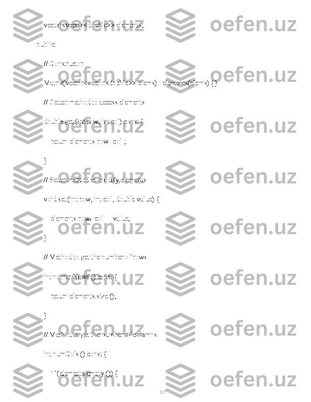     vector<vector<double>> elements;
public:
    // Constructor
    Matrix(vector<vector<double>> elems) : elements(elems) {}
    // Getter method to access elements
    double get (int row, int col) const {
        return elements[row][col];
    }
    // Setter method to modify elements
    void set (int row, int col, double value) {
        elements[row][col] = value;
    }
    // Method to get the number of rows
    int nomer Rows () const {
        return elements.size ();
    }
    // Method to get the number of columns
    int numCols () const {
        if (elements.empty ()) {
17 