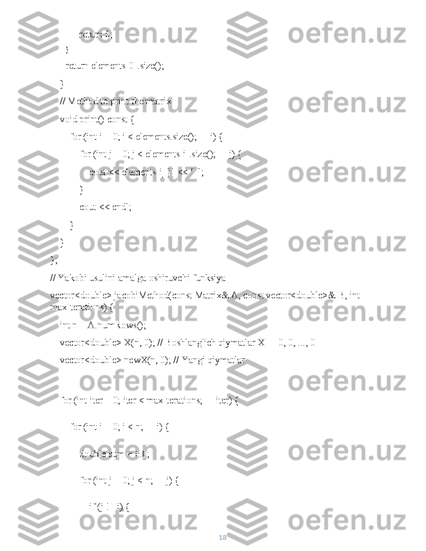             return 0;
        }
         return elements[0].size();
    }
    // Method to print the matrix
    void print() const {
        for (int i = 0; i < elements.size(); ++i) {
            for (int j = 0; j < elements[i].size(); ++j) {
                cout << elements[i][j] << " ";
            }
            cout << endl;
        }
    }
};
// Yakobi usulini amalga oshiruvchi funksiya
vector<double> jacobiMethod(const Matrix& A, const vector<double>& B, int 
maxIterations) {
    int n = A.numRows();
    vector<double> X(n, 0); // Boshlang'ich qiymatlar X = [0, 0, ..., 0]
    vector<double> newX(n, 0); // Yangi qiymatlar
    for (int iter = 0; iter < maxIterations; ++iter) {
        for (int i = 0; i < n; ++i) {
            double sum = 0.0;
            for (int j = 0; j < n; ++j) {
                if (j != i) {
18 