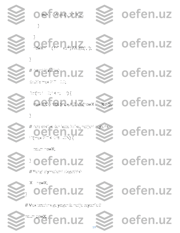                     sum += A.get(i, j) * X[j];
                }
            }
            newX[i] = (B[i] - sum) / A.get(i, i);
        }
        // Farqni hisoblash
        double maxDiff = 0.0;
        for (int i = 0; i < n; ++i) {
            maxDiff = max (maxDiff, abs(newX[i] - X[i]));
        }
        // Farq epsilon dan katta bo'lsa, natijani qaytarish
        if (maxDiff < EPSILON) {
            return newX;
        }
        // Yangi qiymatlarni o'zgartirish
        X = newX;
    }
    // MaxIterations ga yetganda natija qaytariladi
    return newX;
19 