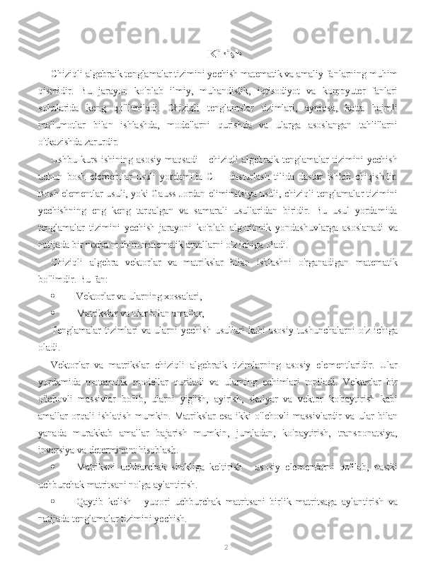 Kirish
Chiziqli algebraik tenglamalar tizimini yechish matematik va amaliy fanlarning muhim
qismidir.   Bu   jarayon   ko'plab   ilmiy,   muhandislik,   iqtisodiyot   va   kompyuter   fanlari
sohalarida   keng   qo'llaniladi.   Chiziqli   tenglamalar   tizimlari,   ayniqsa,   katta   hajmli
ma'lumotlar   bilan   ishlashda,   modellarni   qurishda   va   ularga   asoslangan   tahlillarni
o'tkazishda zarurdir.
Ushbu   kurs   ishining   asosiy   maqsadi   -   chiziqli   algebraik   tenglamalar   tizimini   yechish
uchun   bosh   elementlar   usuli   yordamida   C++   dasturlash   tilida   dastur   ishlab   chiqishdir.
Bosh elementlar usuli, yoki Gauss-Jordan eliminatsiya usuli, chiziqli tenglamalar tizimini
yechishning   eng   keng   tarqalgan   va   samarali   usullaridan   biridir.   Bu   usul   yordamida
tenglamalar   tizimini   yechish   jarayoni   ko'plab   algoritmik   yondashuvlarga   asoslanadi   va
natijada bir necha muhim matematik amallarni o'z ichiga oladi.
Chiziqli   algebra   vektorlar   va   matrikslar   bilan   ishlashni   o'rganadigan   matematik
bo'limdir. Bu fan:
 Vektorlar va ularning xossalari,
 Matrikslar va ular bilan amallar,
Tenglamalar  tizimlari   va  ularni  yechish  usullari  kabi  asosiy  tushunchalarni   o'z  ichiga
oladi.
Vektorlar   va   matrikslar   chiziqli   algebraik   tizimlarning   asosiy   elementlaridir.   Ular
yordamida   matematik   modellar   quriladi   va   ularning   echimlari   topiladi.   Vektorlar   bir
o'lchovli   massivlar   bo'lib,   ularni   yig'ish,   ayirish,   skalyar   va   vektor   ko'paytirish   kabi
amallar   orqali   ishlatish   mumkin.   Matrikslar   esa   ikki   o'lchovli   massivlardir   va   ular   bilan
yanada   murakkab   amallar   bajarish   mumkin,   jumladan,   ko'paytirish,   transponatsiya,
inversiya va determinant hisoblash.
 Matriksni   uchburchak   shakliga   keltirish   -   asosiy   elementlarni   qo'llab,   pastki
uchburchak matritsani nolga aylantirish.
 Qaytib   kelish   -   yuqori   uchburchak   matritsani   birlik   matritsaga   aylantirish   va
natijada tenglamalar tizimini yechish.
2 