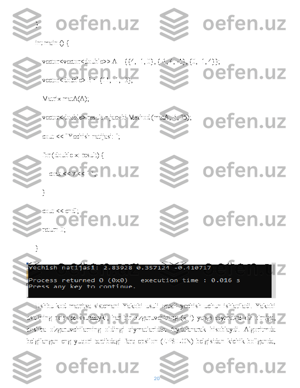 }
int main () {
    vector<vector<double>> A = {{4, -1, 0}, {-1, 4, -1}, {0, -1, 4}};
    vector<double> B = {11, -1, -2};
    Matrix matA(A);
    vector<double> result = jacobi Method (matA, B, 25);
    cout << "Yechish natijasi: ";
    for (double x: result) {
        cout << x << " ";
    }
    cout << endl;
    return 0;
}
Ushbu   kod   matritsa   sistemani   Yakobi   usuli   orqali   yechish   uchun   ishlatiladi.   Yakobi
usulining   prinsipi   shundayki,   har   bir   o'zgaruvchining   (x_i)   yangi   qiymatini   o'z   o'rniga,
boshqa   o'zgaruvchilarning   oldingi   qiymatlaridan   foydalanarak   hisoblaydi.   Algoritmda
belgilangan   eng   yuqori   tartibdagi   farq   epsilon   (EPSILON)   belgisidan   kichik   bo'lganda,
20 