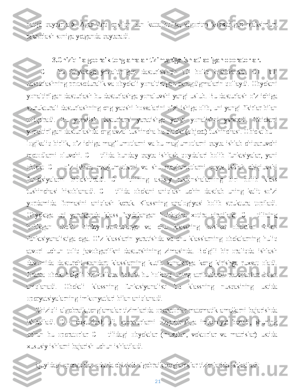 natija   qaytariladi.   Agar   farq   epsilon   dan   katta   bo'lsa,   algoritm   ko'rsatilgan   maksimum
takrorlash soniga yetganda qaytaradi.
3.Chiziqli algebraik tenglamalar tizimlariga ishlatiladigan operatorlar.
  C++   bu   Obyektga   yonaltirilgan   dasturlashnin   tili   bolip   hisoblanadi.   C++   tili
dasturlashning protseduralik va obyektli yonaltirilgan paragdigmalarin qollaydi. Obyektni
yonaltirilgan dasturlash bu dasturlashga yonaluvshi yangi uslub. Bu dasturlash o’z ichiga
sturukturali dasturlashning eng yaqshi hossalarini o’zi ishiga olib, uni yangi fikirlar bilan
toliqtiradi.   Bu   yonalish   dasturlarni   yaratishga   yangi   yonalishni   yaratadi.   Obiektni
yonaltirilgan dasturlashda eng avzal tushincha bu obiekt (object) tushinchasi. Obiekt bu –
logikaliq birlik, o’z ichiga mag’lumotlarni va bu maglumotlarni qayta ishlab chiqaruvchi
metodlarni   oluvchi.   C++   tilida   bunday   qayta   ishlash   qoydalari   bolib   funktsiyalar,   yani
obiekt   C++   o’z   ishida   maglumotlarni   va   shu   maglumotlarni   qayta   ishlab   chiqiuvshi
funktsiyalarni   birlashtiradi.   C++   tilining   asosiy   tushinshalarning   biri   bolib   klass
tushinchasi   hisoblanadi.   C++   tilida   obektni   aniqlash   uchin   dastlab   uning   kalit   so’zi
yordamida   formasini   aniqlash   kerak.   Klassning   analogiyasi   bolib   struktura   topiladi.
Obyektga   uni   yaratganda   klass   foydalangan   holdagina   xotira   ajratiladi.   C++   tilining
hohlagan   obekti   birday   atributlarga   va   chu   klassning   boshqa   obektlari   bilan
funktsiyanalistiga   ega.   O’z   klasslarin   yaratishda   va   chu   klasslarning   obektlarning   huliq
atvori   uchun   toliq   javobgarlikni   dasturshining   zimasinda.   Belgili   bir   oraliqda   ishlash
davomida   dasturchi   standart   klasslarning   kutib   xonalariga   keng   kirishga   ruxsat   oladi.
Odatta   obekt   belgili   bir   hollatta   boladi   bu   hollatni   uning   atributlarni   mazmunlari   bilan
aniqlanadi.   Obektli   klassning   funktsiyanalisti   bu   klassning   nusqasining   ustida
operyatsiyalarning imkonyatlari bilan aniqlanadi.
Chiziqli   algebraik   tenglamalar   tizimlarida  operatorlar   matematik   amallarni   bajarishda
ishlatiladi.   C++   dasturlash   tili   operatorlarni   o'zgartirishga   imkoniyat   beradi,   shuning
uchun   bu   operatorlar   C++   tilidagi   obyektlar   (masalan,   vektorlar   va   matrislar)   ustida
xususiy ishlarni bajarish uchun ishlatiladi.
Quyidagi operatorlar odatda chiziqli algebraik tenglamalar tizimlarida ishlatiladi:
21 