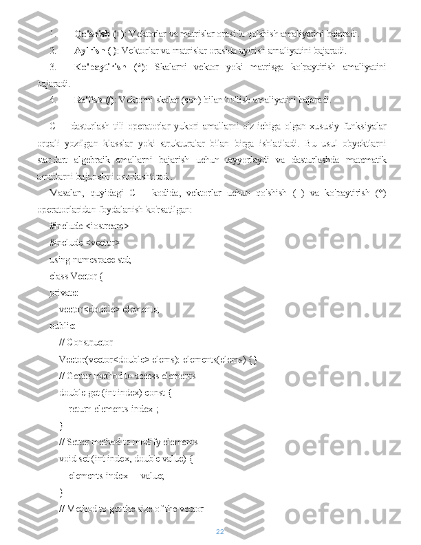 1. Qo'shish (+) : Vektorlar va matrislar orasida qo'shish amaliyatini bajaradi.
2. Ayirish (-) : Vektorlar va matrislar orasida ayirish amaliyatini bajaradi.
3. Ko'paytirish   (*) :   Skalarni   vektor   yoki   matrisga   ko'paytirish   amaliyatini
bajaradi.
4. Bo'lish (/) : Vektorni skalar (son) bilan bo'lish amaliyatini bajaradi.
C++   dasturlash   tili   operatorlar   yukori   amallarni   o'z   ichiga   olgan   xususiy   funksiyalar
orqali   yozilgan   klasslar   yoki   strukturalar   bilan   birga   ishlatiladi.   Bu   usul   obyektlarni
standart   algebraik   amallarni   bajarish   uchun   tayyorlaydi   va   dasturlashda   matematik
amallarni bajarishni osonlashtiradi.
Masalan,   quyidagi   C++   kodida,   vektorlar   uchun   qo'shish   (+)   va   ko'paytirish   (*)
operatorlaridan foydalanish ko'rsatilgan:
#include <iostream>
#include <vector>
using namespace std;
class Vector {
private:
    vector<double> elements;
public:
    // Constructor
    Vector(vector<double> elems): elements(elems) {}
    // Getter method to access elements
    double get (int index) const {
        return elements[index];
    }
    // Setter method to modify elements
    void set (int index, double value) {
        elements[index] = value;
    }
    // Method to get the size of the vector
22 