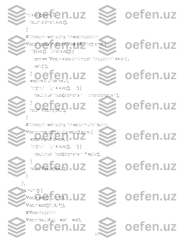     int size () const {
        return element.size ();
    }
    // Operator overloading for vector addition
    Vector operator+ (const Vector& other) const {
        if (size ()!= other.size()) {
            cerr << "Vector sizes don't match for addition" << endl;
            exit (1);
        }
        vector<double> result;
        for (int i = 0; i < size (); ++i) {
            result.push_back(elements[i] + other.elements[i]);
        }
        return Vector(result);
    }
    // Operator overloading for scalar multiplication
    Vector operator*(double scalar) const {
        vector<double> result;
        for (int i = 0; i < size (); ++i) {
            result.push_back(elements[i] * scalar);
        }
        return Vector(result);
    }
};
int main () {
    Vector vec1({1, 4, 3});
    Vector vec2({4, 5, 6});
    // Vector addition
    Vector resultAdd = vec1 + vec2;
23 