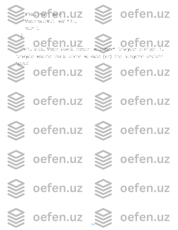     // Scalar multiplication
    Vector resultMult = vec1 * 2.0;
    return 0;
}
Ushbu   kodda,   Vector   klassida   operator+   va   operator*   funksiyalari   qo'shilgan.   Bu
funksiyalar   vektorlar   orasida   qo'shish   va   skalar   (son)   bilan   ko'paytirish   amallarini
bajaradi.
24 