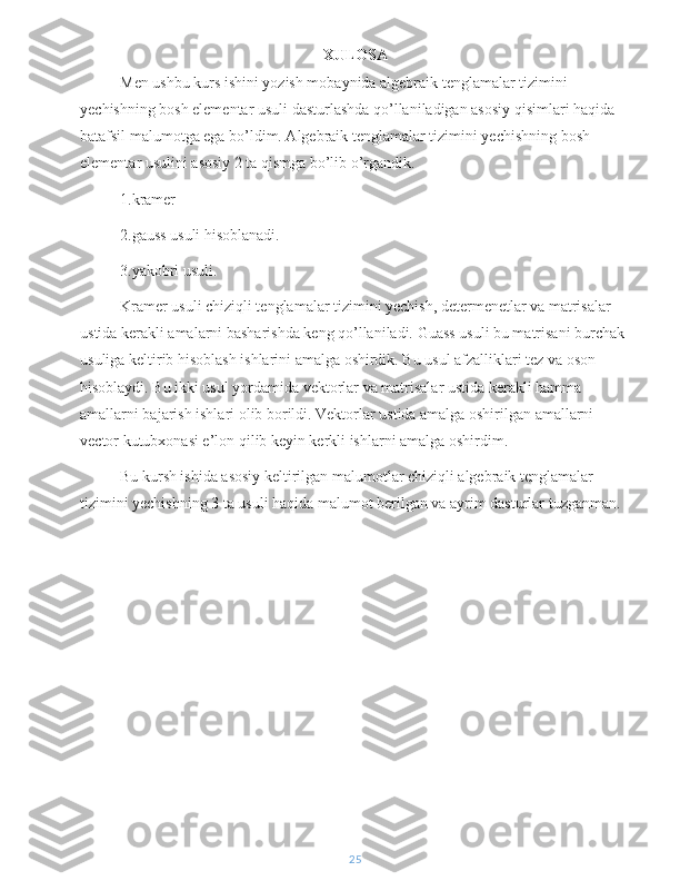 XULOSA
Men ushbu kurs ishini yozish mobaynida algebraik tenglamalar tizimini 
yechishning bosh elementar usuli dasturlashda qo’llaniladigan asosiy qisimlari haqida 
batafsil malumotga ega bo’ldim. Algebraik tenglamalar tizimini yechishning bosh 
elementar usulini asosiy 2 ta qismga bo’lib o’rgandik.
1.kramer 
2.gauss usuli hisoblanadi.
3.yakobri usuli.
Kramer usuli chiziqli tenglamalar tizimini yechish, determenetlar va matrisalar 
ustida kerakli amalarni basharishda keng qo’llaniladi. Guass usuli bu matrisani burchak 
usuliga keltirib hisoblash ishlarini amalga oshirdik. Bu usul afzalliklari tez va oson 
hisoblaydi. Bu ikki usul yordamida vektorlar va matrisalar ustida kerakli hamma 
amallarni bajarish ishlari olib borildi. Vektorlar ustida amalga oshirilgan amallarni 
vector kutubxonasi e’lon qilib keyin kerkli ishlarni amalga oshirdim.
Bu kursh ishida asosiy keltirilgan malumotlar chiziqli algebraik tenglamalar 
tizimini yechishning 3 ta usuli haqida malumot berilgan va ayrim dasturlar tuzganman.
 
25 