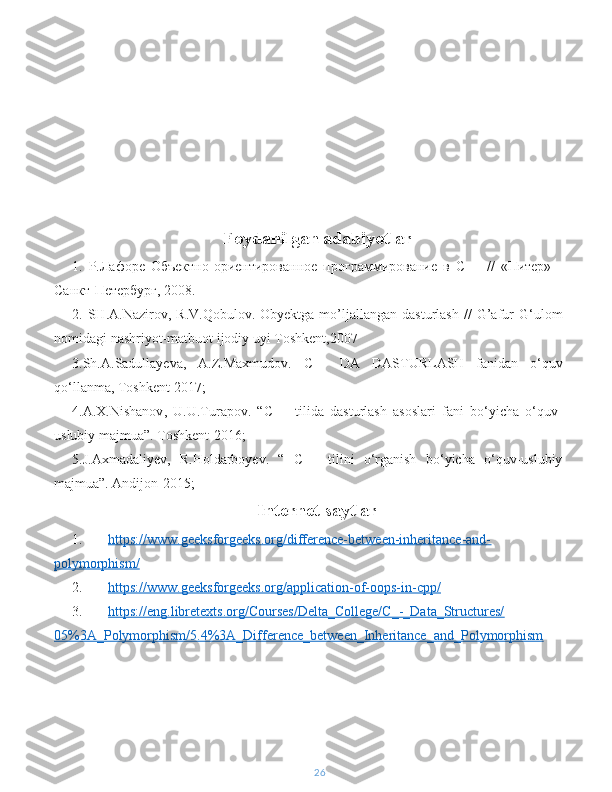 Foydanilgan   adabiyotlar
1.   Р.Лафоре   Объектно-ориентированное   программирование   в   С++   //   «Питер»   -
Санкт-Петербург, 2008. 
2.   SH . A . Nazirov ,   R . V . Qobulov .   Obyektga   mo ’ ljallangan   dasturlash   //   G ’ afur   G ‘ ulom
nomidagi   nashriyot - matbuot   ijodiy   uyi   Toshkent ,2007 
3. Sh . A . Sadullayeva ,   A . Z . Maxmudov .   C ++   DA   DASTURLASH   fanidan   o ‘ quv
qo ‘ llanma ,  Toshkent  2017;
4. A . X . Nishanov ,   U . U . Turapov .   “ C ++   tilida   dasturlash   asoslari   fani   bo ‘ yicha   o ‘ quv -
uslubiy   majmua ”.  Toshkent -2016;
5. J . Axmadaliyev ,   R . Holdarboyev .   “   C ++   tilini   o ‘ rganish   bo ‘ yicha   o ‘ quv - uslubiy
majmua ”.  Andijon -2015;
Internet saytlar
1. https://www.geeksforgeeks.org/difference-between-inheritance-and-   
polymorphism/
2. https://www.geeksforgeeks.org/application-of-oops-in-cpp/   
3. https://eng.libretexts.org/Courses/Delta_College/C_-_Data_Structures/   
05%3A_Polymorphism/5.4%3A_Difference_between_Inheritance_and_Polymorphism
26 