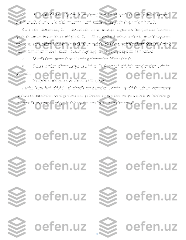  Bu   usul   chiziqli   algebraik   tenglamalar   tizimini   yechish   uchun   juda   samarali
hisoblanadi, chunki u ko'plab muammolarni sodda va tez yechishga imkon beradi.
Kurs   ishi   davomida,   C++   dasturlash   tilida   chiziqli   algebraik   tenglamalar   tizimini
yechish uchun dastur ishlab chiqiladi. C++ tili bu maqsad uchun tanlandi, chunki u yuqori
tezlik  va  samaradorlik  bilan  ishlaydi,  shuningdek,   obyektga  yo'naltirilgan  dasturlashning
kuchli tomonlarini taklif etadi. Dastur quyidagi funksiyalarga ega bo'lishi kerak:
 Matrikslarni yaratish va ularning elementlari bilan ishlash,
 Gauss-Jordan   eliminatsiya   usulini   qo'llash   orqali   chiziqli   tenglamalar   tizimini
yechish,
 Natijalarni chiqarish va ularni tahlil qilish.
Ushbu   kurs   ishi   chiziqli   algebraik   tenglamalar   tizimini   yechish   uchun   zamonaviy
dasturlash texnikalari va algoritmlarini qo'llashni o'rganishni maqsad qiladi va talabalarga
matematik muammolarni yechish bo'yicha amaliy ko'nikmalar beradi.
3 