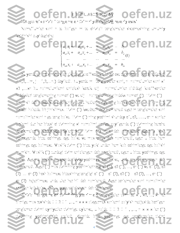 II-BOB. ASOSIY QISM
1.Algebraik chiziqli tenglamalar tizimni yechishning nazariy asosi
Noma’lumlar   soni   n   ta   bo`lgan   m   ta   chiziqli   tenglamalar   sistemasining   umumiy
ko`rinishi quyidagicha:
bu yerda aij – no`malumlar oldidagi koeffisentlar; bi lar esa tizimning – ozod hadlari (i
= 1,2,…m, j = 1,2,…n.) deyiladi. Bu yerda m –tenglamalar soni, n- no`malumlar soni x1
x2   ,....xn   bu   no`malumlarni   aniqlash   kerak.   aij   –   no`malumlar   oldidagi   koeffisentlar
indekslari tenglamaning nomeri (i) va aij – no`malumning indeks nomeri (j). Tizim (1) –
bir jinsli deb nomlanadi agar uning ozod hadlari nolga teng bo’lsa (b1=b2=……=bm=0),
teskari holatda-bir jinislimas. Tizim (1) kvadratli deb nomlanadi agar m tenglamalar soni
nomolimlar soni n ga teng bolsa. Tizim (1) ning yechimi shunday c1, c2, ......, cn n sonlar
toplami   dur   har   bitasi   ci   tizimning   xi   nomolimi   orniga   qoyilganda   (1)   tizimning   barcha
tenglamalarin   birdaylikga   aylantirsa.   Tizim   (1)   mos   deb   nomlanadi   agar   u   hesh
bolmaganda   bitta   echimga   ega   bolsa   va   mos   emas   deb   nomlanadi,   agar   u   bitta   ham
echimga ega bolmasa. Moslik tizim (1) bitta yoki undan ham kob echimlarga ega bolishi
mumkin. Moslik  (1)  turdagi  tizim  aniqlangan  deb  nomlanadi,  agar   u bitta  yechimga  ega
bolsa.   Agar   u   hesh   bolmaganda   ikkita   yechimga   ega   bolsa,   unda   u   aniqlanmagan   deb
nomlanadi. Agar (1) mos tizimning yechimlarining c1 (1), c2 (1), …, cn (1) va c1 (2), c2
(2)  … cn (2) hesh bolmasa bittasining tengligi c1 (1) = c1 (2), c2 (1) = c2 (2), …, cn (1) =
cn   (2)   Bajarilmasa   unda   ular   har-hil   deb   nomlanadi.   Agar   tenlamalar   soni   nomolimlar
sonidan kob bolsa unda u qayta aniqlangan deb nomlanadi.
Chiziqli   tenglamalar   tizimining   yechimlari   tenglamalar   tizimida   x1,   x2,   ...,   xn   lar
o`rniga mos ravishda 0 0 2 0 1  ,..., n x x x o`zgarmas sonlarni qo`yish natijasida berilgan
tenglamar   tizimi   ayniyatlar   tizimiga   aylansa,   u   holda   0   0   2   0   1   ,   ,...,   n   x   x   x   lar   (1)
tizimning   yechimi   deb   ataladi.   Kamida   bitta   yechimga   ega   tenglamalar   tizimi
4 