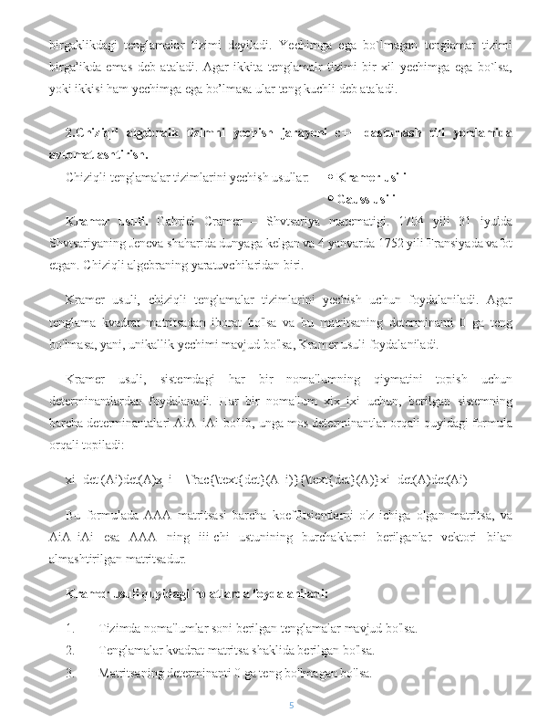 birgaklikdagi   tenglamalar   tizimi   deyiladi.   Yechimga   ega   bo`lmagan   tenglamar   tizimi
birgalikda   emas   deb   ataladi.   Agar   ikkita   tenglamalr   tizimi   bir   xil   yechimga   ega   bo`lsa,
yoki ikkisi ham yechimga ega bo’lmasa ular teng kuchli deb ataladi.
2.Chiziqli   algebraik   tizimni   yechish   jarayoni   c++   dasturlash   tili   yordamida
avtomatlashtirish.
Chiziqli tenglamalar tizimlarini yechish usullar:    Kramer usili 
    Gauss usili
Kramer   usuli.   Gabriel   Cramer   –   Shvtsariya   matematigi.   1704   yili   31   iyulda
Shvtsariyaning Jeneva shaharida dunyaga kelgan va 4 yanvarda 1752 yili Fransiyada vafot
etgan. Chiziqli algebraning yaratuvchilaridan biri.
Kramer   usuli,   chiziqli   tenglamalar   tizimlarini   yechish   uchun   foydalaniladi.   Agar
tenglama   kvadrat   matritsadan   iborat   bo'lsa   va   bu   matritsaning   determinanti   0   ga   teng
bo'lmasa, yani, unikallik yechimi mavjud bo'lsa, Kramer usuli foydalaniladi.
Kramer   usuli,   sistemdagi   har   bir   noma'lumning   qiymatini   topish   uchun
determinantlardan   foydalanadi.   Har   bir   noma'lum   xix_ixi   uchun,   berilgan   sistemning
barcha determinantalari AiA_iAi  bo'lib, unga mos determinantlar orqali quyidagi formula
orqali topiladi:
xi=det (Ai)det(A)x_i = \frac{\text{det}(A_i)}{\text{det}(A)}xi =det(A)det(Ai )
Bu   formulada   AAA   matritsasi   barcha   koeffitsientlarni   o'z   ichiga   olgan   matritsa,   va
AiA_iAi   esa   AAA   ning   iii-chi   ustunining   burchaklarni   berilganlar   vektori   bilan
almashtirilgan matritsadur.
Kramer usuli quyidagi holatlarda foydalaniladi:
1. Tizimda noma'lumlar soni berilgan tenglamalar mavjud bo'lsa.
2. Tenglamalar kvadrat matritsa shaklida berilgan bo'lsa.
3. Matritsaning determinanti 0 ga teng bo'lmagan bo'lsa.
5 