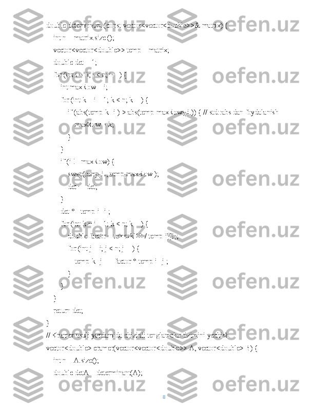 double determinant (const vector<vector<double>>& matrix) {
    int n = matrix.size ();
    vector<vector<double>> temp = matrix;
    double det = 1;
    for (int i = 0; i < n; i++) {
        int maxRow = i;
        for (int k = i + 1; k < n; k++) {
            if (abs(temp[k][i]) > abs(temp[maxRow][i])) { // std::abs dan foydalanish
                maxRow = k;
            }
        }
        if (i != maxRow) {
            swap(temp[i], temp[maxRow]);
            det = -det;
        }
        det *= temp[i][i];
        for (int k = i + 1; k < n; k++) {
            double factor = temp[k][i] / temp[i][i];
            for (int j = i; j < n; j++) {
                temp[k][j] -= factor * temp[i][j];
            }
        }
    }
    return det;
}
// Kramer usuli yordamida chiziqli tenglamalar tizimini yechish
vector<double> cramer(vector<vector<double>> A, vector<double> B) {
    int n = A.size();
    double detA = determinant(A);
8 