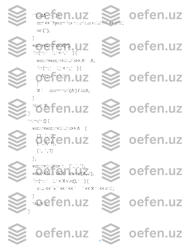     if (detA == 0) {
        cerr << "System has no unique solution" << endl;
        exit(1);
    }
    vector<double> X(n);
    for (int i = 0; i < n; i++) {
        vector<vector<double>> Ai = A;
        for (int j = 0; j < n; j++) {
            Ai[j][i] = B[j];
        }
        X[i] = determinant(Ai) / detA;
    }
    return X;
}
int main () {
    vector<vector<double>> A = {
        {2, -1, 0},
        {-1, 2, -1},
        {0, -1, 2}
    };
    vector<double> B = {1, 0, 1};
    vector<double> X = cramer(A, B);
    for (int i = 0; i < X.size(); i++) {
        cout << "x[" << i << "] = " << X[i] << endl;
    }
    return 0;
}
9 