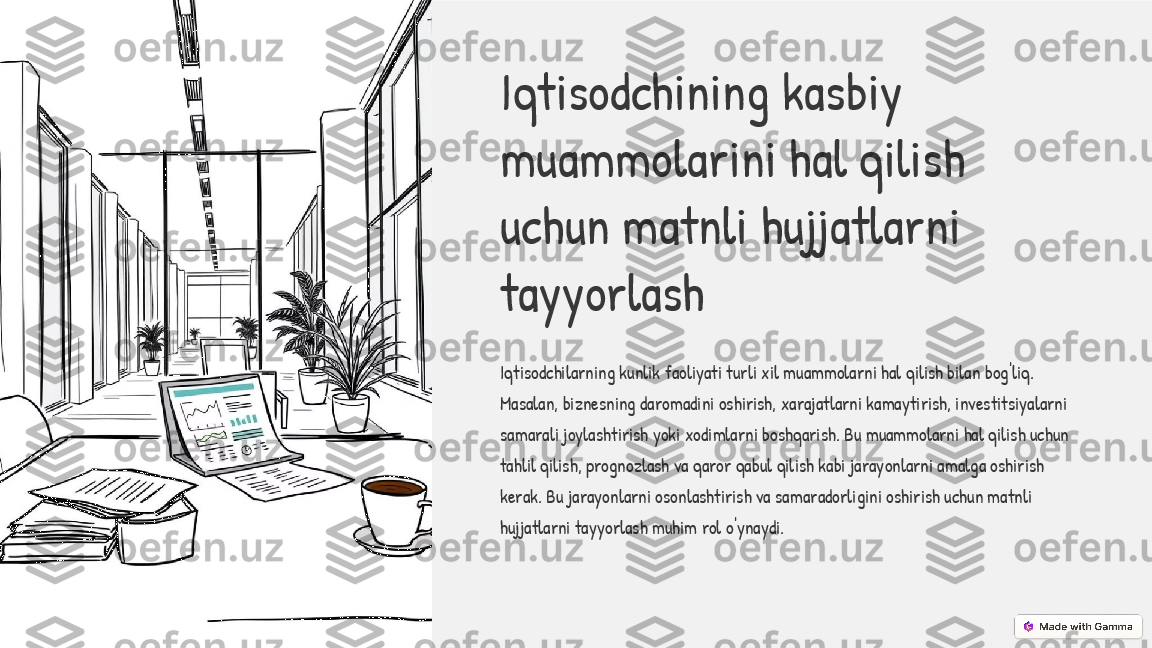 Iqtisodchining kasbiy 
muammolarini hal qilish 
uchun matnli hujjatlarni 
tayyorlash
Iqtisodchilarning kunlik faoliyati turli xil muammolarni hal qilish bilan bog'liq. 
Masalan, biznesning daromadini oshirish, xarajatlarni kamaytirish, investitsiyalarni 
samarali joylashtirish yoki xodimlarni boshqarish. Bu muammolarni hal qilish uchun 
tahlil qilish, prognozlash va qaror qabul qilish kabi jarayonlarni amalga oshirish 
kerak. Bu jarayonlarni osonlashtirish va samaradorligini oshirish uchun matnli 
hujjatlarni tayyorlash muhim rol o'ynaydi. 