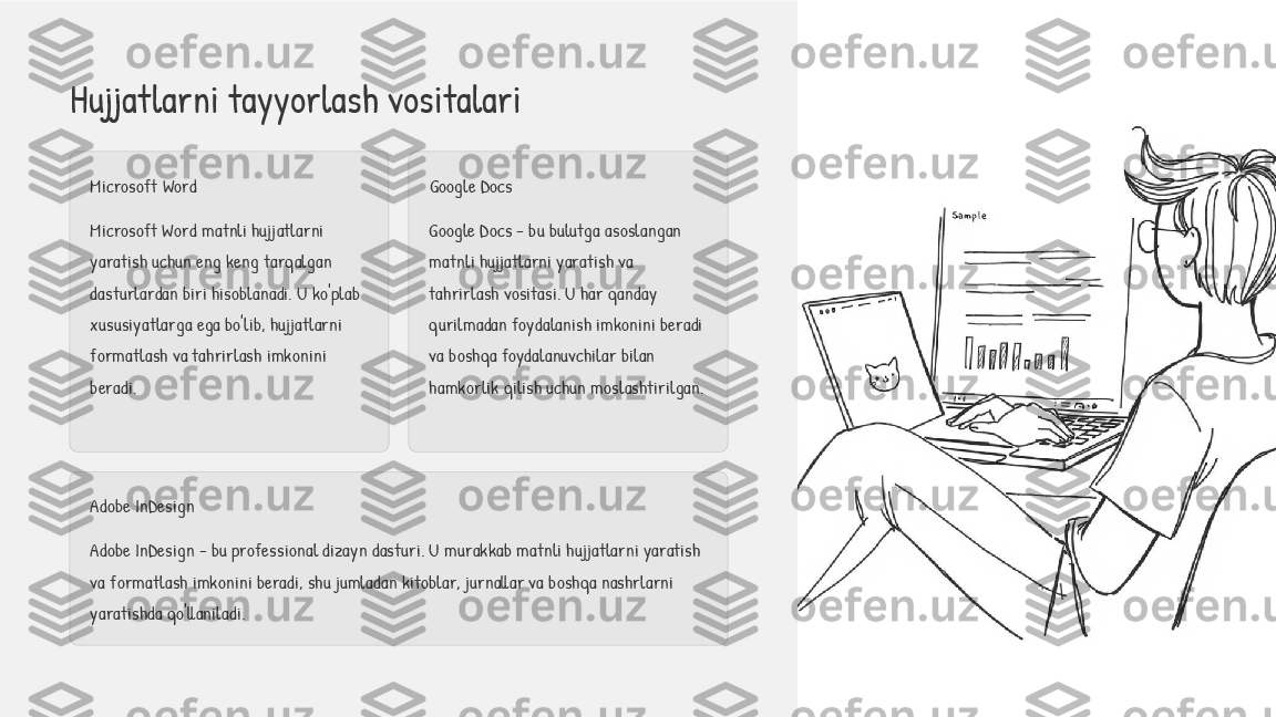 Hujjatlarni tayyorlash vositalari
Microsoft Word
Microsoft Word matnli hujjatlarni 
yaratish uchun eng keng tarqalgan 
dasturlardan biri hisoblanadi. U ko'plab 
xususiyatlarga ega bo'lib, hujjatlarni 
formatlash va tahrirlash imkonini 
beradi. Google Docs
Google Docs - bu bulutga asoslangan 
matnli hujjatlarni yaratish va 
tahrirlash vositasi. U har qanday 
qurilmadan foydalanish imkonini beradi 
va boshqa foydalanuvchilar bilan 
hamkorlik qilish uchun moslashtirilgan.
Adobe InDesign
Adobe InDesign - bu professional dizayn dasturi. U murakkab matnli hujjatlarni yaratish 
va formatlash imkonini beradi, shu jumladan kitoblar, jurnallar va boshqa nashrlarni 
yaratishda qo'llaniladi. 