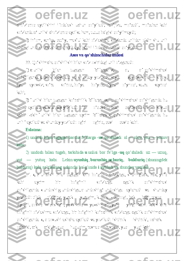 cho‘ziqroq   aytilishini   ifodalash   uchun   qo‘yiladi;   mo‘jiza,   mo‘tadil,   mo‘tabar   kabi
so‘zlarda   o‘   unlisi cho‘ziqroq aytilsa ham, tutuq belgisi qo‘yilmaydi;
2)  in’om, san’at, qat’iy, mas’ul  kabi  o‘zlashma  so‘zlarda unlidan oldin shu  unli
oldingi undosh tovushdan ajratib aytilishini ifodalash uchun qo‘yiladi.
Asos va qo‘shimchalar imlosi
33. Qo‘shimcha qo‘shilishi bilan so‘z oxiridagi unli o‘zgaradi:
1)   a   unlisi   bilan   tugagan   fe’llarga   -v,   -q,   -qi   qo‘shimchasi
qo‘shilganda   a   unlisi   o   aytiladi   va   shunday   yoziladi:   sayla   —   saylov,   sina   —   sinov,
aya — ayovsiz; so‘ra — so‘roq, bo‘ya — bo‘yoq; o‘yna — o‘ynoqi, saura — sayroqi
kabi;
2)   i   unlisi bilan tugagan ko‘pchilik fe’llarga   -v, -q   qo‘shimchasi  qo‘shilganda bu
unli   u   aytiladi va shunday yoziladi: o‘qi — o‘quvchi, qazi — qazuvchi, sovi — sovuq
kabi.   Lekin   i   unlisi   bilan   tugagan   ayrim   fe’llarga   -q   qo‘shimchasi   qo‘shilganda   bu
unli   i   aytiladi va shunday yoziladi: og‘ri — og‘riq, qavi — qaviq kabi.
Eslatma:
1) undosh bilan tugagan barcha fe’llarga   -uv   qo‘shiladi: ol — oluv, yoz — yozuv
kabi;
2)   undosh   bilan   tugab,   tarkibida   u   unlisi   bor   fe’lga   -uq   qo‘shiladi:   uz   —   uzuq,
yut   —   yutuq   kabi.   Lekin   uyushiq ,   burushiq,uchuriq,   bulduriq   (shuningdek
bulduriq) kabi so‘zlarning uchinchi bo‘g‘inida   i   aytiladi va shunday yoziladi.
34.   k,   q   undoshi   bilan   tugagan   ko‘p   bo‘g‘inli   so‘zlarga,   shuningdek,   bek,   yo‘q
kabi   ayrim   bir   bo‘g‘inli   so‘zlarga   egalik   qo‘shimchasi
qo‘shilganda   k   undoshi   g   undoshiga,   q   undoshi   g‘   undoshiga   aylanadi   va   shunday
yoziladi: tilak — tilaging, yurak — yuragim, kubok — kubogi, bek — begi; tayoq —
tayog‘i, qoshiq — qoshig‘i, yaxshiroq — yaxshirog‘i, yo‘q — yo‘g‘i kabi. Lekin ko‘p
bo‘g‘inli   o‘zlashma   so‘zlarga,   bir   bo‘g‘inli   ko‘pchilik   so‘zlarga   egalik   qo‘shimchasi
qo‘shilganda   k, q   tovushi aslicha aytiladi va yoziladi: ishtirok — ishtiroki, ocherk —
ocherki, erk — erki, huquq — huquqim, ravnaq — ravnaqi, yuq — yuqi kabi. 