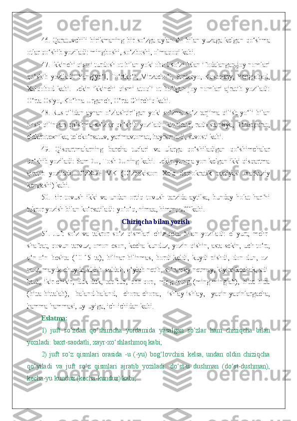 46.   Qaratuvchili   birikmaning   bir   so‘zga   aylanishi   bilan   yuzaga   kelgan   qo‘shma
otlar qo‘shib yoziladi: mingboshi, so‘zboshi, olmaqoqi kabi.
47. Ikkinchi qismi turdosh ot bilan yoki obod so‘zi bilan ifodalangan joy nomlari
qo‘shib   yoziladi:   Yangiyo‘l,   To‘rtko‘l,   Mirzacho‘l,   Sirdaryo,   Kosonsoy,   Yangiobod,
Xalqobod   kabi.   Lekin   ikkinchi   qismi   atoqli   ot   bo‘lgan   joy   nomlari   ajratib   yoziladi:
O‘rta Osiyo, Ko‘hna Urganch, O‘rta Chirchiq kabi.
48.   Rus   tilidan   aynan   o‘zlashtirilgan   yoki   so‘zma-so‘z   tarjima   qilish   yo‘li   bilan
hosil  qilingan qo‘shma so‘zlar qo‘shib yoziladi: kinoteatr, radiostansiya,  fotoapparat,
elektrotexnika; teleko‘rsatuv, yarimavtomat, bayramoldi, suvosti kabi.
49.   Qisqartmalarning   barcha   turlari   va   ularga   qo‘shiladigan   qo‘shimchalar
qo‘shib yoziladi: SamDU, ToshDUning kabi. Lekin yonma-yon kelgan ikki qisqartma
ajratib   yoziladi:   O‘zXDP   MK   (O‘zbekiston   Xalq   demokratik   partiyasi   markaziy
kengashi) kabi.
50.   Bir   tovush   ikki   va   undan   ortiq   tovush   tarzida   aytilsa,   bunday   holat   harfni
takror yozish bilan ko‘rsatiladi: yo‘o‘q, nimaa, himm, ufff kabi.
Chiziqcha bilan yozish
51.   Juft   so‘z   va   takror   so‘z   qismlari   chiziqcha   bilan   yoziladi:   el-yurt,   mehr-
shafqat,   qovun-tarvuz,   omon-eson,   kecha-kunduz,   yozin-qishin,   asta-sekin,   uch-to‘rt,
o‘n-o‘n   beshta   (10-15   ta),   bilinar-bilinmas,   bordi-keldi,   kuydi-pishdi,   don-dun,   oz-
moz, mayda-chuyda, aldab-suldab, o‘ylab-netib, so‘ramay-netmay, kiyim-kechak, adi-
badi,   ikir-chikir,   duk-duk,   taq-tuq,   qop-qop,   ming-ming   (ming-minglab),   bitta-bitta
(bitta-bittalab),   baland-baland,   chopa-chopa,   ishlay-ishlay,   yaqin-yaqinlargacha,
hamma-hammasi, uy-uyiga, ich-ichidan kabi.
Eslatma:
1)   juft   so‘zdan   qo‘shimcha   yordamida   yasalgan   so‘zlar   ham   chiziqcha   bilan
yoziladi: baxt-saodatli, xayr-xo‘shlashmoq kabi;
2)   juft   so‘z   qismlari   orasida   -u   (-yu)   bog‘lovchisi   kelsa,   undan   oldin   chiziqcha
qo‘yiladi   va   juft   so‘z   qismlari   ajratib   yoziladi:   do‘st-u   dushman   (do‘st-dushman),
kecha-yu kunduz (kecha-kunduz) kabi; 